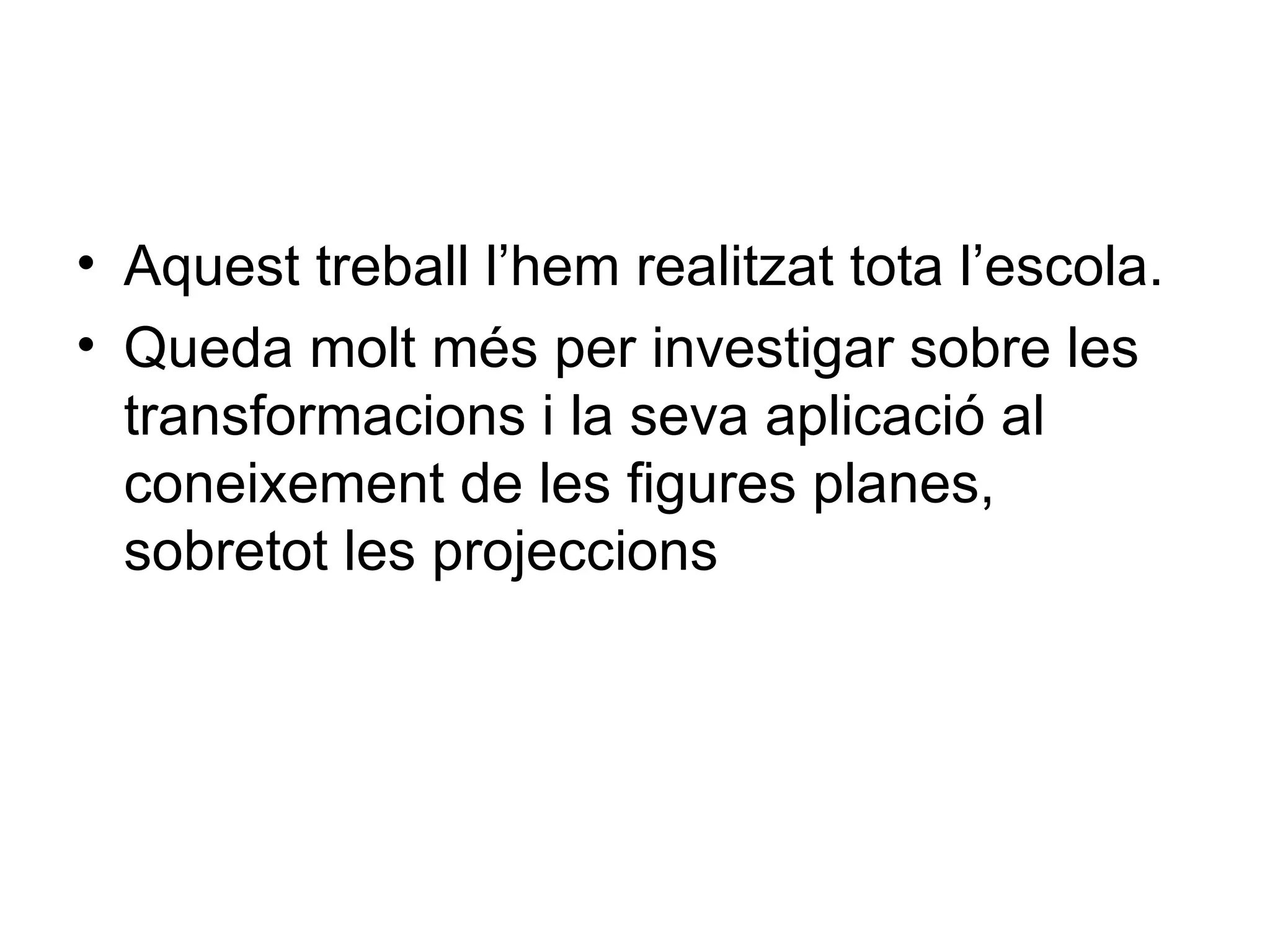 • Aquest treball l’hem realitzat tota l’escola.
• Queda molt més per investigar sobre les
  transformacions i la seva aplicació al
  coneixement de les figures planes,
  sobretot les projeccions
 