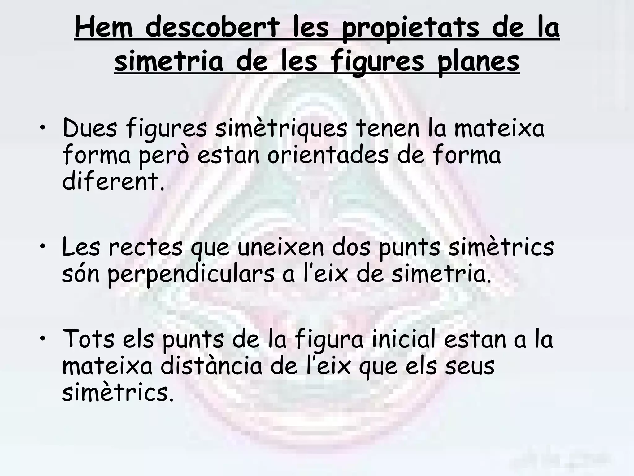 Hem descobert les propietats de la
     simetria de les figures planes

• Dues figures simètriques tenen la mateixa
  forma però estan orientades de forma
  diferent.

• Les rectes que uneixen dos punts simètrics
  són perpendiculars a l’eix de simetria.

• Tots els punts de la figura inicial estan a la
  mateixa distància de l’eix que els seus
  simètrics.
 