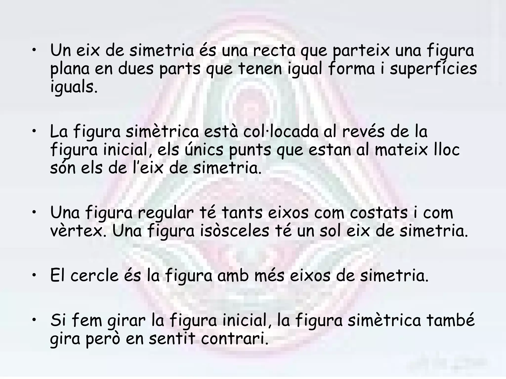 • Un eix de simetria és una recta que parteix una figura
  plana en dues parts que tenen igual forma i superfícies
  iguals.

• La figura simètrica està col·locada al revés de la
  figura inicial, els únics punts que estan al mateix lloc
  són els de l’eix de simetria.

• Una figura regular té tants eixos com costats i com
  vèrtex. Una figura isòsceles té un sol eix de simetria.

• El cercle és la figura amb més eixos de simetria.

• Si fem girar la figura inicial, la figura simètrica també
  gira però en sentit contrari.
 