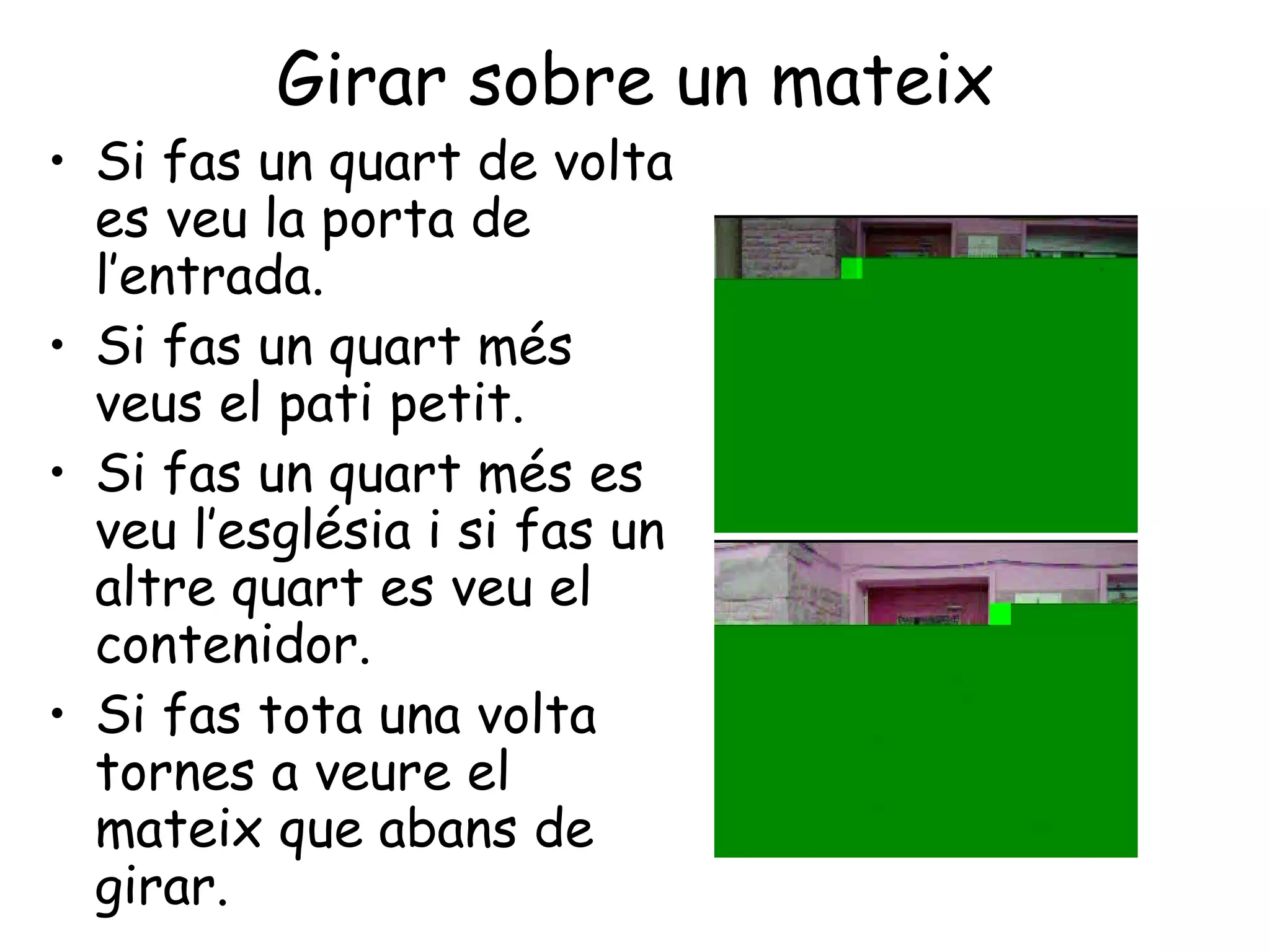 Girar sobre un mateix
• Si fas un quart de volta
  es veu la porta de
  l’entrada.
• Si fas un quart més
  veus el pati petit.
• Si fas un quart més es
  veu l’església i si fas un
  altre quart es veu el
  contenidor.
• Si fas tota una volta
  tornes a veure el
  mateix que abans de
  girar.
 