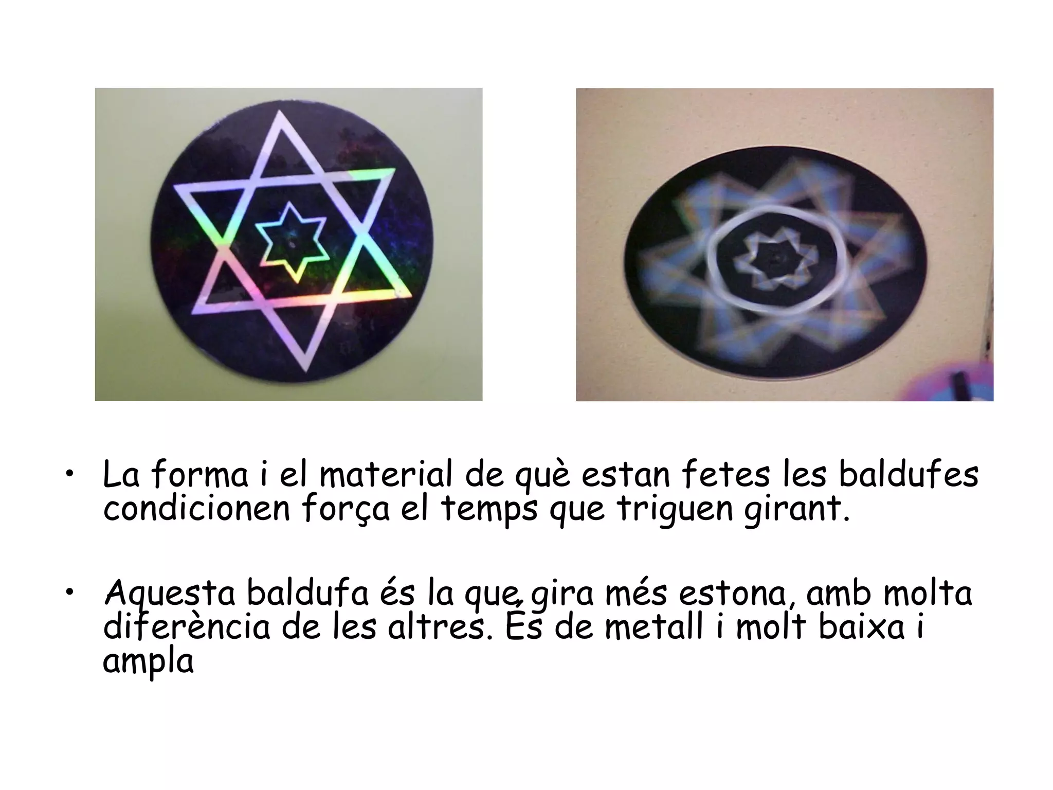 • La forma i el material de què estan fetes les baldufes
  condicionen força el temps que triguen girant.

• Aquesta baldufa és la que gira més estona, amb molta
  diferència de les altres. És de metall i molt baixa i
  ampla
 