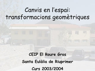 Canvis en l’espai:
transformacions geomètriques




        CEIP El Roure Gros
     Santa Eulàlia de Riuprimer
         Curs 2003/2004
 