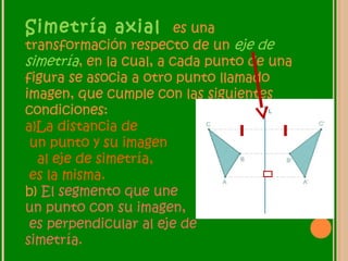 Simetría axial es una
transformación respecto de un eje de
simetría, en la cual, a cada punto de una
figura se asocia a otro punto llamado
imagen, que cumple con las siguientes
condiciones:
a)La distancia de
un punto y su imagen
al eje de simetría,
es la misma.
b) El segmento que une
un punto con su imagen,
es perpendicular al eje de
simetría.
 