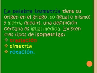 La palabra isometría tiene su
origen en el griego iso (igual o mismo)
y metria (medir), una definición
cercana es igual medida. Existen
tres tipos de isometrías:
 traslación
 simetría
 rotación.
 
