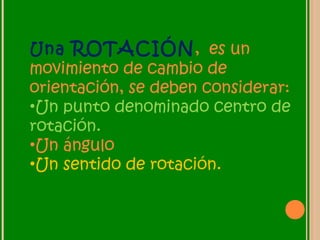 Una ROTACIÓN, es un
movimiento de cambio de
orientación, se deben considerar:
•Un punto denominado centro de
rotación.
•Un ángulo
•Un sentido de rotación.
 