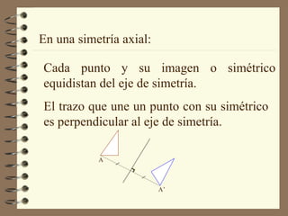 En una simetría axial: Cada punto y su imagen o simétrico equidistan del eje de simetría. El trazo que une un punto con su simétrico es perpendicular al eje de simetría. A’ A 