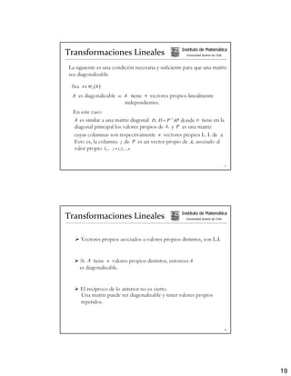 Transformaciones Lineales                            Instituto de Matemática
                                                       Universidad Austral de Chile



La siguiente es una condición necesaria y suficiente para que una matriz
sea diagonalizable.

 Sea   A∈ M n ( K )

 A es diagonalizable   ⇔   A tiene n vectores propios linealmente
                           independientes.
 En este caso:
 A es similar a una matriz diagonal D, D = P −1 AP donde D tiene en la
 diagonal principal los valores propios de A, y P es una matriz
 cuyas columnas son respectivamente n vectores propios L. I. de A.
 Esto es, la columna j de P es un vector propio de A, asociado al
 valor propio λ j , j = 1, 2,..., n


                                                                                      37




Transformaciones Lineales                            Instituto de Matemática
                                                       Universidad Austral de Chile




       Vectores propios asociados a valores propios distintos, son L.I.


       Si A tiene n valores propios distintos, entonces A
       es diagonalizable.


       El recíproco de lo anterior no es cierto.
       Una matriz puede ser diagonalizable y tener valores propios
       repetidos.



                                                                                      38




                                                                                           19
 