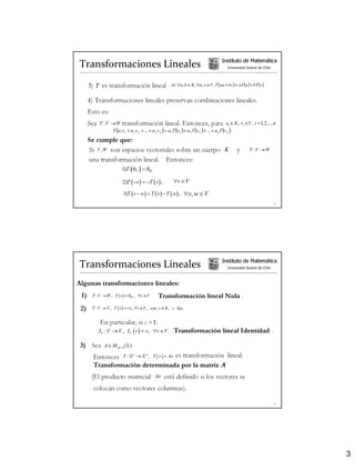Transformaciones Lineales                                                                       Instituto de Matemática
                                                                                                    Universidad Austral de Chile




      3) T es transformación lineal                         ⇔ ∀a, b ∈ K , ∀u , v ∈ V , T (au + bv ) = aT (u ) + bT (v )


      4) Transformaciones lineales preservan combinaciones lineales.
      Esto es:
      Sea   T :V → W     transformación lineal. Entonces, para                                     ai ∈ K , vi ∈V , i = 1,2,..., n
                   T (a1 v1 + a 2 v 2 + ... + a n v n ) = a1T (v1 ) + a 2 T (v 2 ) + ... + a n T (v n )
      Se cumple que:
      Si V , W son espacios vectoriales sobre un cuerpo K                                                 y       T :V → W

      una transformación lineal. Entonces:
                         1)T ( 0V ) = 0W

                         2)T ( −v ) = −T ( v ) ,              ∀v ∈V

                          3)T ( v − w) = T ( v ) − T ( w) ,          ∀v, w ∈ V
                                                                                                                                   5




Transformaciones Lineales                                                                       Instituto de Matemática
                                                                                                    Universidad Austral de Chile



Algunas transformaciones lineales:
 1)    T : V → W , T ( v ) = 0W , ∀v ∈ V           Transformación lineal Nula .
 2)    T : V → V , T ( v ) = cv, ∀v ∈ V , con c ∈ K , c fijo.


            En particular, si c =1:
            IV : V → V , IV ( v ) = v, ∀v ∈ V                 Transformación lineal Identidad .

 3) Sea       A ∈ M m×n (R)

        Entonces T : Rn → R m , T ( v ) = Av es transformación lineal.
        Transformación determinada por la matriz A
       (El producto matricial Av está definido si los vectores se
        colocan como vectores columnas).

                                                                                                                                   6




                                                                                                                                       3
 