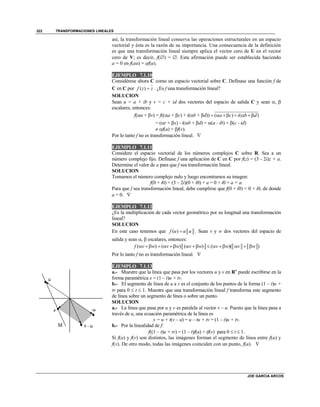 TRANSFORMACIONES LINEALES
JOE GARCIA ARCOS
322
así, la transformación lineal conserva las operaciones estructurales en un espacio
vectorial y ésta es la razón de su importancia. Una consecuencia de la definición
es que una transformación lineal siempre aplica el vector cero de U en el vector
cero de V; es decir, f() = . Esta afirmación puede ser establecida haciendo
a = 0 en f(au) = af(u).
EJEMPLO 7.1.10
Considérese ahora C como un espacio vectorial sobre C. Defínase una función f de
C en C por ( )f z z . ¿Es f una transformación lineal?
SOLUCION
Sean u = a + ib y v = c + id dos vectores del espacio de salida C y sean , 
escalares, entonces:
f(u + v) = f((a + c) + i(b + d)) ( ) ( )a c i b d     
= (r + x) - i(b + d) = (a - ib) + (c - id)
 f(u) + f(v).
Por lo tanto f no es transformación lineal. 
EJEMPLO 7.1.11
Considere el espacio vectorial de los números complejos C sobre R. Sea a un
número complejo fijo. Defínase f una aplicación de C en C por f(z) = (3 - 2i)z + a.
Determine el valor de a para que f sea transformación lineal.
SOLUCION
Tomamos el número complejo nulo y luego encontramos su imagen:
f(0 + i0) = (3 – 2i)(0 + i0) + a = 0 + i0 + a = a.
Para que f sea transformación lineal, debe cumplirse que f(0 + i0) = 0 + i0, de donde
a = 0. 
EJEMPLO 7.1.12
¿Es la multiplicación de cada vector geométrico por su longitud una transformación
lineal?
SOLUCION
En este caso tenemos que ( )f u u u . Sean v y w dos vectores del espacio de
salida y sean ,  escalares, entonces:
( ) ( ) ( ) ( )( )f v w v w v w v w v w            
Por lo tanto f no es transformación lineal. 
EJEMPLO 7.1.13
a.- Muestre que la línea que pasa por los vectores u y v en Rn
puede escribirse en la
forma paramétrica x = (1 – t)u + tv.
b.- El segmento de línea de u a v es el conjunto de los puntos de la forma (1 – t)u +
tv para 0  t  1. Muestre que una transformación lineal f transforma este segmento
de línea sobre un segmento de línea o sobre un punto.
SOLUCION
a.- La línea que pasa por u y v es paralela al vector v – u. Puesto que la línea pasa a
través de u, una ecuación paramétrica de la línea es
x = u + t(v – u) = u – tu + tv = (1 – t)u + tv.
b.- Por la linealidad de f:
f((1 – t)u + tv) = (1 – t)f(u) + tf(v) para 0  t  1.
Si f(u) y f(v) son distintos, las imágenes forman el segmento de línea entre f(u) y
f(v). De otro modo, todas las imágenes coinciden con un punto, f(u). 
 