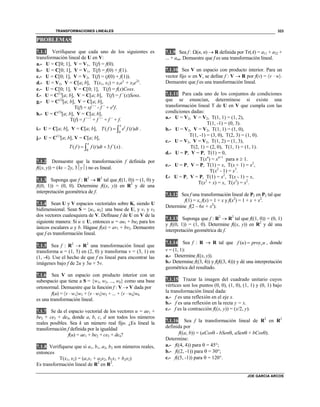 TRANSFORMACIONES LINEALES
JOE GARCIA ARCOS
323
PROBLEMAS
7.1.1 Verifíquese que cada uno de los siguientes es
transformación lineal de U en V:
a.- U = C0; 1, V = V1, T(f) = f(0).
b.- U = C0; 1, V = V1, T(f) = f(0) + f(1).
c.- U = C0; 1, V = V2, T(f) = (f(0) + f(1)).
d.- U = V2, V = Ca; b, T(x1, x2) = x1ex
+ x2e2x
.
e.- U = C0; 1, V = C0; 1, T(f) = f(x)Cosx.
f.- U = C(1)
a; b, V = Ca; b, T(f) = f ´(x)Senx.
g.- U = C(2)
a; b, V = Ca; b,
T(f) = xf ´´ - f ´ + ex
f.
h.- U = C(3)
a; b, V = Ca; b,
T(f) = f ´´´ + f ´´ + f ´ + f.
i.- U = Ca; b, V = Ca; b,
0
( ) ( )
x t
T f e f t dt  .
j.- U = C(1)
a; b, V = Ca; b,
0
( ) ( ) 3 ´( )
x
T f f t dt f x  .
7.1.2 Demuestre que la transformación f definida por
f((x, y)) = (4x – 2y, 3y) no es lineal.
7.1.3 Suponga que f : R2
 R2
tal que f((1, 0)) = (1, 0) y
f((0, 1)) = (0, 0). Determine f((x, y)) en R2
y dé una
interpretación geométrica de f.
7.1.4 Sean U y V espacios vectoriales sobre K, siendo U
bidimensional. Sean S = {u1, u2} una base de U, y v1 y v2
dos vectores cualesquiera de V. Defínase f de U en V de la
siguiente manera: Si u  U, entonces u = au1 + bu2 para los
únicos escalares a y b. Hágase f(u) = av1 + bv2. Demuestre
que f es transformación lineal.
7.1.5 Sea f : R2
 R2
una transformación lineal que
transforma u = (1, 5) en (2, 0) y transforma v = (3, 1) en
(1, -4). Use el hecho de que f es lineal para encontrar las
imágenes bajo f de 2u y 3u + 5v.
7.1.6 Sea V un espacio con producto interior con un
subespacio que tiene a S = {w1, w2, ..., wk} como una base
ortonormal. Demuestre que la función f : V  V dada por
f(u) = v  w1w1 + v  w2w2 + ... + v  wkwk
es una transformación lineal.
7.1.7 Se da el espacio vectorial de los vectores u = ae1 +
be2 + ce3 + de4, donde a, b, c, d son todos los números
reales posibles. Sea k un número real fijo. ¿Es lineal la
transformación f definida por la igualdad
f(u) = ae1 + be2 + ce3 + de4?
7.1.8 Verifíquese que si a1, b1, a2, b2 son números reales,
entonces
T(x1, x2) = (a1x1 + a2x2, b1x1 + b2x2)
Es transformación lineal de R2
en R2
.
7.1.9 Sea f : (n, n)  R definida por Tr(A) = a11 + a22 +
... + ann. Demuestre que f es una transformación lineal.
7.1.10 Sea V un espacio con producto interior. Para un
vector fijo w en V, se define f : V  R por f(v) = v  w.
Demuestre que f es una transformación lineal.
7.1.11 Para cada uno de los conjuntos de condiciones
que se enuncian, determínese si existe una
transformación lineal T de U en V que cumpla con las
condiciones dadas:
a.- U = V2, V = V2, T(1, 1) = (1, 2),
T(1, -1) = (0, 3).
b.- U = V2, V = V2, T(1, 1) = (1, 0),
T(1, -1) = (3, 0), T(2, 3) = (1, 0).
c.- U = V2, V = V2, T(1, 2) = (1, 3),
T(2, 1) = (2, 0), T(1, 1) = (1, 1).
d.- U = P, V = P, T(1) = 0,
T(xn
) = xn+1
para n  1.
e.- U = P, V = P, T(1) = x, T(x + 1) = x2
,
T(x2
- 1) = x3
.
f.- U = P, V = P, T(1) = x2
, T(x - 1) = x,
T(x2
+ x) = x, T(x2
) = x2
.
7.1.12 Sea f una transformación lineal de P2 en P2 tal que
f(1) = x, f(x) = 1 + x y f(x2
) = 1 + x + x2
.
Determine f(2 – 6x + x2
).
7.1.13 Suponga que f : R2
 R2
tal que f((1, 0)) = (0, 1)
y f((0, 1)) = (1, 0). Determine f((x, y)) en R2
y dé una
interpretación geométrica de f.
7.1.14 Sea f : R  R tal que ( ) vf u proy u , donde
v = (1, 1):
a.- Determine f((x, y)).
b.- Determine f((3, 4)) y f(f((3, 4))) y dé una interpretación
geométrica del resultado.
7.1.15 Trazar la imagen del cuadrado unitario cuyos
vértices son los puntos (0, 0), (1, 0), (1, 1) y (0, 1) bajo
la transformación lineal dada:
a.- f es una reflexión en el eje x.
b.- f es una reflexión en la recta y = x.
c.- f es la contracción f((x, y)) = (x/2, y).
7.1.16 Sea f la transformación lineal de R2
en R2
definida por
f((a, b)) = (aCos - bSen, aSen + bCos).
Determine:
a.- f((4, 4)) para  = 45°;
b.- f((2, -1)) para  = 30°;
c.- f((5, -1)) para  = 120°.
 