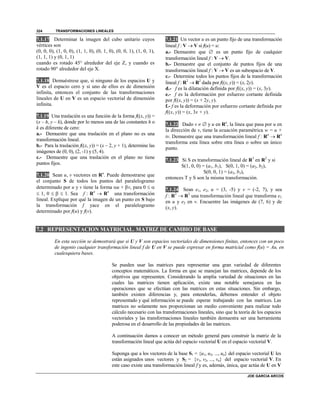 TRANSFORMACIONES LINEALES
JOE GARCIA ARCOS
324
7.1.17 Determinar la imagen del cubo unitario cuyos
vértices son
(0, 0, 0), (1, 0, 0), (1, 1, 0), (0, 1, 0), (0, 0, 1), (1, 0, 1),
(1, 1, 1) y (0, 1, 1)
cuando es rotado 45° alrededor del eje Z, y cuando es
rotado 90° alrededor del eje X.
7.1.18 Demuéstrese que, si ninguno de los espacios U y
V es el espacio cero y si uno de ellos es de dimensión
infinita, entonces el conjunto de las transformaciones
lineales de U en V es un espacio vectorial de dimensión
infinita.
7.1.19 Una traslación es una función de la forma f((x, y)) =
(x – h, y – k), donde por lo menos una de las constantes h o
k es diferente de cero:
a.- Demuestre que una traslación en el plano no es una
transformación lineal.
b.- Para la traslación f((x, y)) = (x – 2, y + 1), determine las
imágenes de (0, 0), (2, -1) y (5, 4).
c.- Demuestre que una traslación en el plano no tiene
puntos fijos.
7.1.20 Sean u, v vectores en Rn
. Puede demostrarse que
el conjunto S de todos los puntos del paralelogramo
determinado por u y v tiene la forma u + v, para 0  
 1, 0    1. Sea f : Rn
 Rn
una transformación
lineal. Explique por qué la imagen de un punto en S bajo
la transformación f yace en el paralelogramo
determinado por f(u) y f(v).
7.1.21 Un vector u es un punto fijo de una transformación
lineal f : V  V si f(u) = u:
a.- Demuestre que  es un punto fijo de cualquier
transformación lineal f : V  V.
b.- Demuestre que el conjunto de puntos fijos de una
transformación lineal f : V  V es un subespacio de V.
c.- Determine todos los puntos fijos de la transformación
lineal f : R2
 R2
dada por f((x, y)) = (x, 2y).
d.- f es la dilatación definida por f((x, y)) = (x, 3y).
e.- f es la deformación por esfuerzo cortante definida
por f((x, y)) = (x + 2y, y).
f.- f es la deformación por esfuerzo cortante definida por
f((x, y)) = (x, 3x + y).
7.1.22 Dado v   y u en Rn
, la línea que pasa por u en
la dirección de v, tiene la ecuación paramétrica w = u +
tv. Demuestre que una transformación lineal f : Rn
 Rn
transforma esta línea sobre otra línea o sobre un único
punto.
7.1.23 Si S es transformación lineal de R3
en R2
y si
S(1, 0, 0) = (a1, b1), S(0, 1, 0) = (a2, b2),
S(0, 0, 1) = (a3, b3),
entonces T y S son la misma transformación.
7.1.24 Sean e1, e2, u = (3, -5) y v = (-2, 7), y sea
f : R2
 R2
una transformación lineal que transforma e1
en u y e2 en v. Encuentre las imágenes de (7, 6) y de
(x, y).
7.2 REPRESENTACION MATRICIAL. MATRIZ DE CAMBIO DE BASE
En esta sección se demostrará que si U y V son espacios vectoriales de dimensiones finitas, entonces con un poco
de ingenio cualquier transformación lineal f de U en V se puede expresar en forma matricial como f(u) = Au, en
cualesquiera bases.
Se pueden usar las matrices para representar una gran variedad de diferentes
conceptos matemáticos. La forma en que se manejan las matrices, depende de los
objetivos que representen. Considerando la amplia variedad de situaciones en las
cuales las matrices tienen aplicación, existe una notable semejanza en las
operaciones que se efectúan con las matrices en estas situaciones. Sin embargo,
también existen diferencias y, para entenderlas, debemos entender el objeto
representado y qué información se puede esperar trabajando con las matrices. Las
matrices no solamente nos proporcionan un medio conveniente para realizar todo
cálculo necesario con las transformaciones lineales, sino que la teoría de los espacios
vectoriales y las transformaciones lineales también demuestra ser una herramienta
poderosa en el desarrollo de las propiedades de las matrices.
A continuación damos a conocer un método general para construir la matriz de la
transformación lineal que actúa del espacio vectorial U en el espacio vectorial V.
Suponga que a los vectores de la base S1 = {u1, u2, ..., un} del espacio vectorial U les
están asignados unos vectores y S2 = {v1, v2, ..., vn} del espacio vectorial V. En
este caso existe una transformación lineal f y es, además, única, que actúa de U en V
 