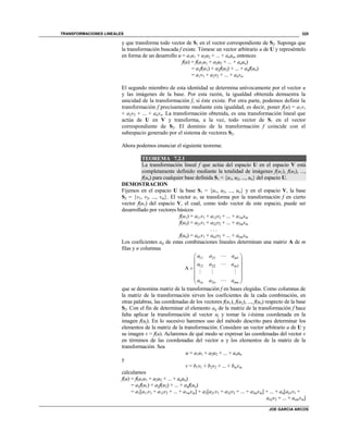 TRANSFORMACIONES LINEALES
JOE GARCIA ARCOS
325
y que transforma todo vector de S1 en el vector correspondiente de S2. Suponga que
la transformación buscada f existe. Tómese un vector arbitrario u de U y represéntelo
en forma de un desarrollo u = a1u1 + a2u2 + ... + anun, entonces
f(u) = f(a1u1 + a2u2 + ... + anun)
= a1f(u1) + a2f(u2) + ... + anf(un)
= a1v1 + a2v2 + ... + anvn.
El segundo miembro de esta identidad se determina unívocamente por el vector u
y las imágenes de la base. Por esta razón, la igualdad obtenida demuestra la
unicidad de la transformación f, si éste existe. Por otra parte, podemos definir la
transformación f precisamente mediante esta igualdad, es decir, poner f(u) = a1v1
+ a2v2 + ... + anvn. La transformación obtenida, es una transformación lineal que
actúa de U en V y transforma, a la vez, todo vector de S1 en el vector
correspondiente de S2. El dominio de la transformación f coincide con el
subespacio generado por el sistema de vectores S2.
Ahora podemos enunciar el siguiente teorema:
TEOREMA 7.2.1
La transformación lineal f que actúa del espacio U en el espacio V está
completamente definido mediante la totalidad de imágenes f(u1), f(u2), ...,
f(un) para cualquier base definida S1 = {u1, u2, ..., un} del espacio U.
DEMOSTRACION
Fijemos en el espacio U la base S1 = {u1, u2, ..., un} y en el espacio V, la base
S2 = {v1, v2, ..., vm}. El vector u1 se transforma por la transformación f en cierto
vector f(u1) del espacio V, el cual, como todo vector de este espacio, puede ser
desarrollado por vectores básicos
f(u1) = a11v1 + a12v2 + ... + a1mvm
f(u2) = a21v1 + a22v2 + ... + a2mvm
. . .
f(un) = an1v1 + an2v2 + ... + anmvm
Los coeficientes aij de estas combinaciones lineales determinan una matriz A de m
filas y n columnas
11 21 1
12 22 2
1 2
A
m
m
n n mn
a a a
a a a
a a a
 
 
 
 
  
 
que se denomina matriz de la transformación f en bases elegidas. Como columnas de
la matriz de la transformación sirven los coeficientes de la cada combinación, en
otras palabras, las coordenadas de los vectores f(u1), f(u2), ..., f(un) respecto de la base
S2. Con el fin de determinar el elemento aij de la matriz de la transformación f hace
falta aplicar la transformación al vector uj y tomar la i-ésima coordenada en la
imagen f(uj). En lo sucesivo haremos uso del método descrito para determinar los
elementos de la matriz de la transformación. Considere un vector arbitrario u de U y
su imagen v = f(u). Aclaremos de qué modo se expresar las coordenadas del vector v
en términos de las coordenadas del vector u y los elementos de la matriz de la
transformación. Sea
u = a1u1 + a2u2 + ... + anun
y
v = b1v1 + b2v2 + ... + bmvm
calculamos
f(u) = f(a1u1 + a2u2 + ... + anun)
= a1f(u1) + a2f(u2) + ... + anf(un)
= a1[a11v1 + a12v2 + ... + a1mvm] + a2[a21v1 + a22v2 + ... + a2mvm] + ... + an[an1v1 +
an2v2 + ... + anmvm]
 