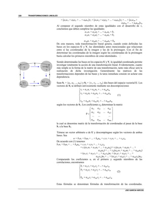 TRANSFORMACIONES LINEALES
JOE GARCIA ARCOS
326
= [a1a11 + a2a21 + ... + anan1]v1 + [a1a12 + a2a22 + ... + anan2]v2 + ... + [a1a1m +
a2a2m + ... + ananm]vm
Al comparar el segundo miembro de estas igualdades con el desarrollo de v,
concluimos que deben cumplirse las igualdades
a11a1 + a21a2 + ... + an1an = b1
a12a1 + a22a2 + ... + an2an = b2
. . .
a1ma1 + a2ma2 + ... + anman = bm
De esta manera, toda transformación lineal genera, cuando están definidas las
bases en los espacios U y V, las identidades antes mencionadas que relacionan
entre sí las coordenadas de la imagen y las de la preimagen. Con el fin de
determinar las coordenadas de la imagen según las coordenadas de la preimagen
basta calcular los primeros miembros de estas identidades. 
Siendo determinadas las bases en los espacios U y V, la igualdad coordenada permite
investigar totalmente la acción de una transformación lineal. Evidentemente, cuanto
más simple es la forma de la matriz de una transformación, tanto más eficaz será la
realización de dicha investigación. Generalmente las matrices de las
transformaciones dependen de las bases y la tarea inmediata consiste en aclarar esta
dependencia.
Sean S1 = {u1, u2, ..., um} y S2 = {v1, v2, ..., vm} dos bases del espacio vectorial U. Los
vectores de S2 se definen unívocamente mediante sus descomposiciones
1 11 1 12 2 1
2 21 1 22 2 2
1 1 2 2
...
...
...
...
m m
m m
m m m mm m
v a u a u a u
v a u a u a u
v a u a u a u
   
    


    
(1)
según los vectores de S1. Los coeficientes aij determinan la matriz
11 21 1
12 22 2
1 2
...
...
P
... ... ...
...
m
m
m m mm
a a a
a a a
a a a
 
 
 
 
  
 
la cual se denomina matriz de la transformación de coordenadas al pasar de la base
S1 a la base S2.
Tómese un vector arbitrario u de U y descompóngase según los vectores de ambas
bases. Sea
u = b1u1 + b2u2 + ... + bmum = c1v1 + c2v2 + ... + cmvm
De acuerdo con (1) tenemos
b1u1 + b2u2 + ... + bmum = c1v1 + c2v2 + ... + cmvm
= c1(a11u1 + a12u2 + ... + a1mum) + c2(a21u1 + a22u2 + ... +
a2mum) + ... + cm(am1u1 + am2u2 + ... + ammum)
= (a11c1 + a21c2 + ... + am1cm)u1 + (a12c1 + a22c2 + ... +
am2cm)u2 + ... + (a1mc1 + a2mc2 + ... + ammcm)um.
Comparando los coeficientes ui en el primero y segundo miembros de las
correlaciones, encontramos
1 11 1 21 2 1
2 12 1 22 2 2
1 1 2 2
...
...
...
...
m m
m m
m m m mm m
b a c a c a c
b a c a c a c
b a c a c a c
   
    


    
(2)
Estas fórmulas se denominan fórmulas de transformación de las coordenadas.
 