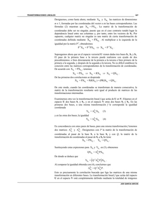 TRANSFORMACIONES LINEALES
JOE GARCIA ARCOS
327
Designemos, como hasta ahora, mediante 1
XS y 2
XS las matrices de dimensiones
m x 1, formadas por las coordenadas del vector u en las bases correspondientes. Las
fórmulas (2) muestran que 1 2S SX = PX . La matriz de la transformación de
coordenadas debe ser no singular, puesto que en el caso contrario tendrá lugar la
dependencia lineal entre sus columnas y, por tanto, entre los vectores de S2. Por
supuesto, cualquier matriz no singular es una matriz de cierta transformación de
coordenadas definida mediante 1 2S SX = PX . Al multiplicar a la izquierda de la
igualdad por la matriz P-1
, obtendremos
1 2
-1 -1
S SP X = P PX  2 1
-1
S SX = P X .
Supongamos ahora que en el espacio vectorial U vienen dadas tres bases S1, S2 y S3.
El paso de la primera base a la tercera puede realizarse con ayuda de dos
procedimientos: o bien directamente de la primera a la tercera o bien primero de la
primera a la segunda, y después de la segunda a la tercera. No es difícil establecer la
conexión entre las matrices correspondientes de la transformación de coordenadas.
De acuerdo con 1 2S SX = PX , tenemos:
1 2S SX = PX  2 3S SX = RX  1 3S SX = QX .
De las primeras dos correlaciones se desprende
1 2 3 3 3S S S S SX = PX = P(RX ) = (PR)X = QX .
De este modo, cuando las coordenadas se transforman de manera consecutiva, la
matriz de la transformación resultante será igual al producto de matrices de las
transformaciones intermedias.
Examinemos otra vez la transformación lineal f que actúa de U en V. Elijamos en el
espacio U dos bases S1 y S2, y en el espacio V otras dos bases S3 y S4. En las
primeras dos bases, a una misma transformación f le corresponde la igualdad
coordenada
1
3 13
S
S SSY = A X (3)
y en las otras dos bases, la igualdad
2
4 24
S
S SSY = A X (4)
En concordancia con estos pares de bases, para una misma transformación f tenemos
dos matrices 1
3
S
SA y 2
4
S
SA . Designemos con P la matriz de la transformación de
coordenadas al pasar de la base S1 a la base S2 y con Q, la matriz de la
transformación de coordenadas al pasar de S3 a S4.Se tiene
1 2S SX = PX , 3 4S SY = QY .
Sustituyendo estas expresiones para 1SX y 3SY en (3), obtenemos
1
4 23
S
S SSQY = A PX
De donde se deduce que
 1
4 23
S-1
S SSY = Q A P X .
Al comparar la igualdad obtenida con (4), concluimos que
2 1
4 3
S S-1
S SA = Q A P .
Esto es precisamente la correlación buscada que liga las matrices de una misma
transformación en diferentes bases. La transformación lineal f que actúa del espacio
U en el espacio V está completamente definido mediante la totalidad de imágenes
 