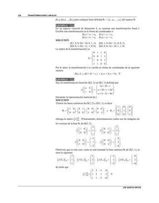 TRANSFORMACIONES LINEALES
JOE GARCIA ARCOS
328
f(u1), f(u2), ..., f(un) para cualquier base definida S1 = {u1, u2, ..., un} del espacio U.
EJEMPLO 7.2.1
En un espacio vectorial de dimensión 4, se examina una transformación lineal f.
Escribir esta transformación en la forma de coordenadas si
f(e1) = e3 + e4, f(e2) = e1 + e4,
f(e3) = e1 + e2, f(e4) = e2 + e3.
SOLUCION
f((1, 0, 0, 0)) = (0, 0, 1, 1), f((0, 1, 0, 0)) = (1, 0, 0, 1),
f((0, 0, 1, 0)) = (1, 1, 0, 0), f((0, 0, 0, 1)) = (0, 1, 1, 0).
La matriz de la transformación f es
0 1 1 0
0 0 1 1
A
1 0 0 1
1 1 0 0
 
 
 
 
 
 
.
Por lo tanto, la transformación f se escribe en forma de coordenadas de la siguiente
manera:
f((a, b, c, d)) = (b + c, c + d, a + d, a + b). 
EJEMPLO 7.2.2
Sea f la transformación lineal de (2, 2) en (3, 1) definida por
2 3
2 2
3 4
a b c
a b
f a b c d
c d
a b c d
  
    
       
       
.
Encuentre la representación matricial de f.
SOLUCION
Tómese las bases canónicas de (2, 2) y (3, 1), es decir
1
1 0 0 1 0 0 0 0
, , ,
0 0 0 0 1 0 0 1
         
         
         
S y 2
1 0 0
0 , 1 , 0
0 0 1
      
      
       
      
      
S
obtenga la matriz   2
1
f S
S . Primeramente, determinaremos cuáles son las imágenes de
los vectores de la base S1 de (2, 2):
2
1 0
1
0 0
1
f
 
    
    
    
 
;
3
0 1
2
0 0
1
f
 
    
    
    
 
;
1
0 0
1
1 0
3
f
 
    
    
     
;
0
0 0
2
0 1
4
f
 
    
    
     
.
Obsérvese que en este caso, como se está tomando la base canónica S2 de (3, 1), se
tiene lo siguiente:
  21 S
2
(E ) 1
1
f
 
 
  
 
 
;   22 S
3
(E ) 2
1
f
 
 
  
 
 
;   23 S
1
(E ) 1
3
f
 
 
  
  
;   24 S
0
(E ) 2
4
f
 
 
  
  
,
de modo que
  2
1
2 3 1 0
1 2 1 2
1 1 3 4
f
 
 
  
   
S
S . 
 