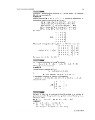 TRANSFORMACIONES LINEALES
JOE GARCIA ARCOS
329
EJEMPLO 7.2.3
Considérese f la transformación lineal de P4 en P4 definida por f(p) = p'(x). Obtenga
[f]S en la base canónica de P4.
SOLUCION
La base canónica de P4 es S = {1, x, x2
, x3
, x4
}. A continuación determinamos las
imágenes con respecto a cada elemento de S, es decir:
[f(1)]S = [(1)']S = [0]S = 0(1) + 0(x) + 0(x2
) + 0(x3
) + 0(x4
);
[f(x)]S = [(x)']S = [1]S = 1(1) + 0(x) + 0(x2
) + 0(x3
) + 0(x4
);
[f(x2
)]S = [(x2
)']S = [2x]S = 0(1) + 2(x) + 0(x2
) + 0(x3
) + 0(x4
);
[f(x3
)]S = [(x3
)']S = [3x2
]S = 0(1) + 0(x) + 3(x2
) + 0(x3
) + 0(x4
);
[f(x4
)]S = [(x4
)']S = [4x3
]S = 0(1) + 0(x) + 0(x2
) + 4(x3
) + 0(x4
).
Por lo tanto
 
0 1 0 0 0
0 0 2 0 0
0 0 0 3 0
0 0 0 0 4
0 0 0 0 0
f
 
 
 
 
 
 
 
 
S .
Mediante esta matriz, podemos derivar p(x) = 5 + 8x - 10x2
+ 6x3
- 7x4
, es decir
       
0 1 0 0 0 5 8
0 0 2 0 0 8 20
( ) ' 0 0 0 3 0 10 18
0 0 0 0 4 6 28
0 0 0 0 0 7 0
f p p f p
    
    
    
       
    
    
        
S S S S .
Por lo tanto, p'(x) = 8 - 20x + 18x2
- 28x3
. 
EJEMPLO 7.2.4
Sea f la transformación lineal de R3
en R4
definida por
f((a, b, c)) = (a + 3b – c, 2a + b + 3c, -3a - 14b + 8c, 3a + 4b + 2c)
Obtenga fS en las bases canónicas.
SOLUCION
Tómense las bases canónicas de R3
y R4
:
S1 = {(1, 0, 0), (0, 1, 0), (0, 0, 1)}
y
S2 = {(1, 0, 0, 0), (0, 1, 0, 0), (0, 0, 1, 0), (0, 0, 0, 1)}
A continuación, obtenemos las imágenes correspondientes
f((1, 0, 0)) = (1, 2, -3, 3), f((0, 1, 0)) = (3, 1, -14, 4), f((0, 0, 1)) = (-1, 3, 8, 2)
obtenemos la matriz
  2
1
1 3 1
2 1 3
3 14 8
3 4 2
f
 
 
 
  
 
 
S
S . 
EJEMPLO 7.2.5
Encuentre la matriz de la transformación lineal D definida en el conjunto de
polinomios en t sobre R de grado a lo sumo igual a 2 mediante D(p(t)) = p´(t), en
relación con la base.
a.- S1 = {1 + t, t, 1 + 2t + t2
}; b.- S2 = {1/2(1 - t), 1/2(1 + t), t2
}.
SOLUCION
a.- D(1 + t) = 1 = 1(1 + t) + (-1)t + 0(1 + 2t + t2
)
D(t) = 1 = 1(1 + t) + (-1)t + 0(1 + 2t + t2
)
D(1 + 2t + t2
) = 2 + 2t = 2(1 + t) + 0t + 0(1 + 2t + t2
)
 