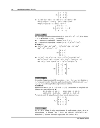 TRANSFORMACIONES LINEALES
JOE GARCIA ARCOS
330
1 1 2
D 1 1 0
0 0 0
 
 
   
 
 
.
b.- D(1/2(1 - t)) = - 1/2 = (-1/2)1/2(1 - t) + (-1/2)1/2(1 + t) + 0t2
D(1/2(1 + t)) = 1/2 = 1/21/2(1 - t) + 1/21/2(1 + t) + 0.t2
D(t2
) = 2t = (-2)1/2(1 - t) + 21/2(1 + t) + 0t2
1/ 2 1/ 2 2
D 1/ 2 1/ 2 2
0 0 0
  
 
  
 
 
. 
EJEMPLO 7.2.6
Sea V el espacio de todas las funciones de la forma aet
+ be2t
+ ce3t
. Si se define
D : V  V mediante D(f(t)) = f ´(t), obtenga:
a.- La matriz de D con respecto a la base 1 = {et
, e2t
, e3t
};
b.- La matriz de D con respecto a la base 2 = {et
+ e2t
, e2t
+ e3t
, et
+ e3t
}.
SOLUCION
a.- D(et
) = et
= 1et
+ 0e2t
+ 0e3t
; D(e2t
) = 2e2t
= 0et
+ 2e2t
+ 0e3t
D(e3t
) = 3e3t
= 0et
+ 0e2t
+ 3e3t
1 0 0
D 0 2 0
0 0 3
 
 
  
 
 
b.- D(et
+ e2t
) = et
+ 2e2t
= 3/2(et
+ e2t
) + 1/2(e2t
+ e3t
) + (-1/2)(et
+ e3t
)
D(e2t
+ e3t
) = 2e2t
+ 3e3t
= (-1/2)(et
+ e2t
) + 5/2(e2t
+ e3t
) + 1/2(et
+ e3t
)
D(et
+ e3t
) = et
+ 3e3t
= (-1)(et
+ e2t
) + 1(e2t
+ e3t
) + 2(et
+ e3t
)
3 1
1
2 2
1 5
D 1
2 2
1 1
2
2 2
 
  
 
   
 
  
 
. 
EJEMPLO 7.2.7
Se examina el espacio vectorial de los vectores u = ae1 + be2 + ce3 + de4, donde a, b,
c, d son escalares reales. Demostrar que la transformación f definida por f(u) = be1 +
ce2 + de3 + ae4 es lineal, y hallar su representación matricial.
SOLUCION
Sabemos que f(u) = f((a, b, c, d)) = (b, c, d, a). Encontramos las imágenes con
respecto de la base canónica de R4
:
f((1, 0, 0, 0)) = (0, 0, 0, 1); f((0, 1, 0, 0)) = (1, 0, 0, 0);
f((0, 0, 1, 0)) = (0, 1, 0, 0); f((0, 0, 0, 1)) = (0, 0, 1, 0)
Por tanto la matriz de la transformación lineal tiene la siguiente forma:
0 1 0 0
0 0 1 0
A
0 0 0 1
1 0 0 0
f
 
 
 
 
 
 
. 
EJEMPLO 7.2.8
Sea V = P4 el espacio de todos los polinomios de grado menor o igual a 4, en la
indeterminada t y defínase f de P4 en P4 por ( ( )) ´´( ) 2 ´( ) ( )f p t p t p t p t   .
Representar a f mediante una matriz respecto a la base canónica de P4.
 