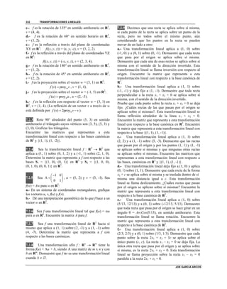 TRANSFORMACIONES LINEALES
JOE GARCIA ARCOS
332
c.- f es la rotación de 135° en sentido antihorario en R2
,
v = (4, 4).
d.- f es la rotación de 60° en sentido horario en R2
,
v = (1, 2).
e.- f es la reflexión a través del plano de coordenadas
XY en R3
: f((x, y, z)) = (x, y, -z), v = (3, 2, 2).
f.- f es la reflexión a través del plano de coordenadas YZ
en R3
:
f((x, y, z)) = (-x, y, z), v = (2, 3, 4).
g.- f es la rotación de 180° en sentido antihorario en R2
,
v = (1, 2).
h.- f es la rotación de 45° en sentido antihorario en R2
,
v = (2, 2).
i.- f es la proyección sobre el vector w = (3, 1) en R2
:
( ) proywf v v , v = (1, 4).
j.- f es la proyección sobre el vector w = (-1, 5) en R2
:
( ) proywf u u , u = (2, -3).
k.- f es la reflexión con respecto al vector w = (3, 1) en
R2
, v = (1, 4). (La reflexión de un vector v a través de w
está definida por ( ) 2proywf v v v  ).
7.2.3 Rote 90° alrededor del punto (5, 3) en sentido
antihorario el triángulo cuyos vértices son (3, 5), (5, 3) y
(3, 0). Graficar los triángulos.
Encuentre las matrices que representan a esta
transformación lineal con respecto a las bases canónicas
de R2
y {(1, 1), (1, -2)}.
7.2.4 Sea la transformación lineal f : R2
 R3
que
aplica a (1, 1) sobre (0, 1, 2) y a (-1, 1) sobre (2, 1, 0).
Determine la matriz que representa a f con respecto a las
bases S1 = {(1, 0), (0, 1)} en R2
y S2 = {(1, 0, 0),
(0, 1, 0), (0, 0, 1)} en R3
.
7.2.5 Sea
1 0
A
0 1
 
  
 
, u = (5, 2) y v = (3, -1). Sea
f(w) = Aw para w en R2
:
a.- En un sistema de coordenadas rectangulares, grafique
los vectores u, v, f(u) y f(v).
b.- Dé una interpretación geométrica de lo que f hace a un
vector w en R2
.
7.2.6 Sea f una transformación lineal tal que f(u) = u
para u en Rn
. Encuentre la matriz A para f.
7.2.7 Sea f una transformación lineal de R2
hacia sí
mismo que aplica a (1, 1) sobre (2, -3) y a (1, -1) sobre
(4, -7). Determine la matriz que representa a f con
respecto a las bases canónicas.
7.2.8 Una transformación afín f : Rn
 Rm
tiene la
forma f(u) = Au + b, siendo A una matriz de m x n y con
b en Rm
. Demuestre que f no es una transformación lineal
cuando b  .
7.2.9 Decimos que una recta se aplica sobre sí misma,
si cada punto de la recta se aplica sobre un punto de la
recta, pero no todos sobre el mismo punto, aún
considerando que los puntos en la recta se pueden
mover de un lado a otro:
a.- Una transformación lineal aplica a (1, 0) sobre
(-1, 0) y a (0, 1) sobre (0, -1). Demuestre que cada recta
que pasa por el origen se aplica sobre sí misma.
Demuestre que cada una de esas rectas se aplica sobre sí
misma con el sentido de la dirección invertido. Esta
transformación lineal se llama inversión con respecto al
origen. Encuentre la matriz que representa a esta
transformación lineal con respecto a la base canónica de
R2
.
b.- Una transformación lineal aplica a (1, 1) sobre
(-1, -1) y deja fijo a (1, -1). Demuestre que toda recta
perpendicular a la recta x1 + x2 = 0 se aplica sobre sí
misma, con el sentido de la dirección invertido.
Pruebe que cada punto sobre la recta x1 + x2 = 0 se deja
fijo. ¿Cuáles rectas de las que pasan por el origen se
aplican sobre sí mismas?. Esta transformación lineal se
llama reflexión alrededor de la línea x1 + x2 = 0.
Encuentre la matriz que representa a esta transformación
lineal con respecto a la base canónica en R2
. Encuentre
la matriz que representa a esta transformación lineal con
respecto a la base {(1, 1), (1, -1)}.
c.- Una transformación lineal aplica a (1, 1) sobre
(2, 2) y a (1, -1) sobre (3, -3). Demuestre que las rectas
que pasan por el origen y por los puntos (1, 1) y (1, -1)
se aplican sobre sí mismas y que ningunas otras rectas
se aplican sobre sí mismas. Encuentre las matrices que
representan a esta transformación lineal con respecto a
las bases, canónicas en R2
y {(1, 1), (1, -1)}.
d.- Una transformación lineal deja fijo a (1, 0) y aplica
(0, 1) sobre (1, 1). Demuestre que cada recta de la forma
x2 = c se aplica sobre sí misma y se traslada dentro de sí
misma una distancia igual a c. Esta transformación
lineal se llama deslizamiento. ¿Cuáles rectas que pasan
por el origen se aplican sobre sí mismas? Encuentre la
matriz que representa a esta transformación lineal con
respecto a la base canónica de R2
.
e.- Una transformación lineal aplica a (1, 0) sobre
(5/13, 12/13) y a (0, 1) sobre (-12/13, 5/13). Demuestre
que toda recta que pasa por el origen se hace girar en un
ángulo  = ArcCos(5/13), en sentido antihorario. Esta
transformación lineal se llama rotación. Encuentre la
matriz que representa a esta transformación lineal con
respecto a la base canónica de R2
.
f.- Una transformación lineal aplica a (1, 0) sobre
(2/3, 2/3) y a (0, 1) sobre (1/3, 1/3). Demuestre que cada
punto sobre la recta 2x1 + x2 = 3c se aplica sobre el
único punto (c, c). La recta x1 – x2 = 0 se deja fija. La
única otra recta que pasa por el origen y se aplica sobre
sí misma, es la recta 2x1 + x2 = 0. Esta transformación
lineal se llama proyección sobre la recta x1 – x2 = 0
paralela a la recta 2x1 + x2 = 0.
 