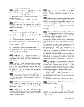 TRANSFORMACIONES LINEALES
JOE GARCIA ARCOS
333
7.2.10 Sea S = {1, x, x2
, x3
} una base de P3 y sea
f : P3  P4 la transformación lineal definida por
0
( )
xk k
f x t dt  :
a.- Encuentre la matriz A para f con respecto a S y a la
base canónica de P4.
b.- Use A para integrar p(x) = 15 + 6x – 2x2
+ 5x3
.
7.2.11 Use la matriz de rotación en R2
en sentido
antihorario para rotar 90° alrededor del origen el
triángulo cuyos vértices son (3, 5), (5, 3) y (3, 0).
Grafique los triángulos.
7.2.12 Sean
S1 = {(1, 3), (-2, -2)} y S2 = {(-12, 0), (-4, 4)}
bases de R2
, y sea
3 2
A
0 4
 
  
 
la matriz de f : R2
 R2
con respecto a S1:
a.- Determine la matriz de transición P de S2 a S1.
b.- Aplique las matrices A y P para encontrar 1
[ ]v S y
1
[ ( )]f v S , donde 2
1
[ ]
2
v
 
  
 
S .
c.- Determine B, la matriz de f con respecto a S2, y P-1
.
d.- Encuentre 2
[ ( )]f v S de dos formas: primero como
1
1
P [ ( )]f v
S y luego como 2
B[ ]v S .
7.2.13 En R3
sean S1 = {(1, 0, 0), (0, 1, 0), (0, 0, 1)} y
S2 = {(0, 1, 1), (1, 0, 1), (1, 1, 0)}. Encuentre la matriz de
transición P de S1 hacia S2 y la matriz de transición P-1
de S2 hacia S1.
7.2.14 Sea S1, S2 y S3 tres base de V. Sea P la matriz de
transición de S1 hacia S2 y Q la matriz de transición de S2
hacia S3. ¿Es PQ o QP la matriz de transición de S1 hacia
S3? Compare el orden de multiplicación de las matrices
de transición y de las matrices que representan
transformaciones lineales.
7.2.15 Sea f una transformación lineal de R2
hacía si
mismo que aplica a (1, 0) sobre (3, -1) y a (0, 1) sobre (-
1, 2). Determine la matriz que representa a f con respecto
a las bases canónicas.
7.2.16 Sea S = {1, x, ex
, xex
} una base de un subespacio
U del espacio de funciones continuas y sea Dx el
operador diferencial sobre U. Encuentre la matriz para Dx
con respecto a la base S.
7.2.17 Sea S = {e2x
, xe2x
, x2
e2x
} una base de un
subespacio U del espacio de funciones continuas y sea Dx
el operador diferencial sobre U. Encuentre la matriz para
Dx con respecto a la base S.
7.2.18 Sea u = (x, y), v = (-7, 4) y w = (3, -8), y sea
f : R2
 R2
una transformación que transforma u en
v + w. Encuentre una matriz tal que f(u) sea Au para
cada u.
7.2.19 La transformación lineal definida por una matriz
diagonal cuyos elementos en la diagonal principal son
positivos se denomina amplificación. Encontrar las
imágenes de (1, 0), (0, 1) y (2, 2) bajo la transformación
definida por
2 0
A
0 3
 
  
 
e interpretar gráficamente los
resultados.
7.2.20 Considere los números complejos de la forma
x + iy y represente tales números complejos por las
diadas (x, y) en R2
. Sea a + ib un número complejo fijo.
Considere la función f definida por la regla
f(x + iy) = (a + ib)(x + iy) = u + iv:
a.- Demuestre que esta función es una transformación
lineal de R2
hacia sí mismo que aplica a (x, y) sobre
(u, v).
b.- Encuentre la matriz que representa a esta
transformación lineal con respecto a la base canónica.
c.- Encuentre la matriz que representa a la
transformación lineal que se obtiene usando c + id en
lugar de a + ib. Calcule el producto de estas dos
matrices. ¿Se pueden conmutar?
d.- Determine el número complejo que se pueda usar en
lugar de a + ib para obtener una transformación
representada por este producto de matrices. ¿Cómo está
relacionado este número complejo con a + ib y c + id?
7.2.21 En el espacio C0; 1, definamos T(f) como Mf,
donde Mf es la función de x definida de la manera
siguiente, Mf(x) = máximo de f en 0; x, 0  x  1. De
esto tenemos un ejemplo en un termómetro que registra
la temperatura máxima. Se puede demostrar que Mf(x)
es función continua en 0; 1 cuando f también lo es:
a.- Encuéntrese T(f) en
f(x) = x – x2
, f(x) = e-x
, f(x) = Sen3x, f(x) = x2
– x.
b.- ¿Es T transformación lineal?
c.- Descríbanse las funciones f para las cuales T(f) es la
función cero.
d.- Descríbanse las funciones f para las cuales T(f) = f.
7.2.22 Sea f : R3
 R3
la transformación lineal
determinada por la matriz
0 0
A 0 0
0 0
a
b
c
 
 
  
 
 
donde a, b y c son números positivos. Sea S la esfera
unitaria, cuya superficie limitante tiene la ecuación
2 2 2
1 2 3 1x x x   :
 
