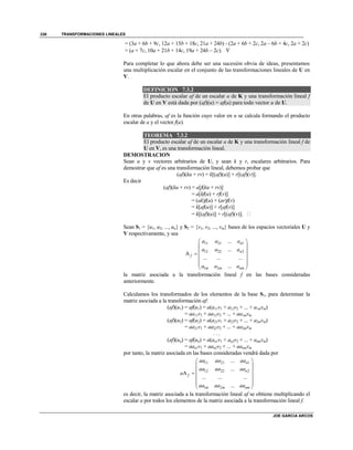 TRANSFORMACIONES LINEALES
JOE GARCIA ARCOS
336
= (3a + 6b + 9c, 12a + 15b + 18c, 21a + 24b) - (2a + 6b + 2c, 2a – 6b + 4c, 2a + 2c)
= (a + 7c, 10a + 21b + 14c, 19a + 24b – 2c). 
Para completar lo que ahora debe ser una sucesión obvia de ideas, presentamos
una multiplicación escalar en el conjunto de las transformaciones lineales de U en
V.
DEFINICION 7.3.2
El producto escalar af de un escalar a de K y una transformación lineal f
de U en V está dada por (af)(u) = af(u) para todo vector u de U.
En otras palabras, af es la función cuyo valor en u se calcula formando el producto
escalar de a y el vector f(u).
TEOREMA 7.3.2
El producto escalar af de un escalar a de K y una transformación lineal f de
U en V, es una transformación lineal.
DEMOSTRACION
Sean u y v vectores arbitrarios de U, y sean k y r, escalares arbitrarios. Para
demostrar que af es una transformación lineal, debemos probar que
(af)(ku + rv) = k[(af)(u)] + r[(af)(v)].
Es decir
(af)(ku + rv) = a[f(ku + rv)]
= a[kf(u) + rf(v)]
= (ak)f(u) + (ar)f(v)
= k[af(u)] + r[af(v)]
= k[(af)(u)] + r[(af)(v)]. 
Sean S1 = {u1, u2, ..., un} y S2 = {v1, v2, ..., vm} bases de los espacios vectoriales U y
V respectivamente, y sea
11 21 1
12 22 2
1 2
...
...
A
... ... ...
...
n
n
f
m m nm
a a a
a a a
a a a
 
 
 
 
  
 
la matriz asociada a la transformación lineal f en las bases consideradas
anteriormente.
Calculamos los transformados de los elementos de la base S1, para determinar la
matriz asociada a la transformación af:
(af)(u1) = af(u1) = a(a11v1 + a12v2 + ... + a1mvm)
= aa11v1 + aa12v2 + ... + aa1mvm
(af)(u2) = af(u2) = a(a21v1 + a22v2 + ... + a2mvm)
= aa21v1 + aa22v2 + ... + aa2mvm
. . .
(af)(un) = af(un) = a(an1v1 + an2v2 + ... + anmvm)
= aan1v1 + aan2v2 + ... + aanmvm
por tanto, la matriz asociada en las bases consideradas vendrá dada por
11 21 1
12 22 2
1 2
...
...
A
... ... ...
...
n
n
f
m m nm
aa aa aa
aa aa aa
a
aa aa aa
 
 
 
 
  
 
es decir, la matriz asociada a la transformación lineal af se obtiene multiplicando el
escalar a por todos los elementos de la matriz asociada a la transformación lineal f.
 