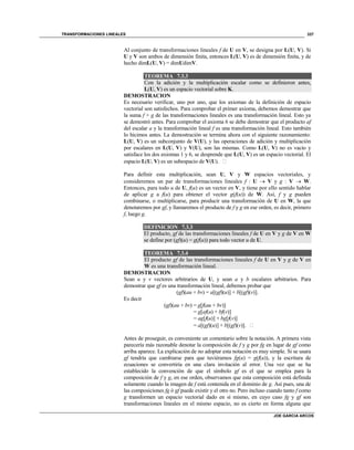 TRANSFORMACIONES LINEALES
JOE GARCIA ARCOS
337
Al conjunto de transformaciones lineales f de U en V, se designa por L(U, V). Si
U y V son ambos de dimensión finita, entonces L(U, V) es de dimensión finita, y de
hecho dimL(U, V) = dimUdimV.
TEOREMA 7.3.3
Con la adición y la multiplicación escalar como se definieron antes,
L(U, V) es un espacio vectorial sobre K.
DEMOSTRACION
Es necesario verificar, uno por uno, que los axiomas de la definición de espacio
vectorial son satisfechos. Para comprobar el primer axioma, debemos demostrar que
la suma f + g de las transformaciones lineales es una transformación lineal. Esto ya
se demostró antes. Para comprobar el axioma 6 se debe demostrar que el producto af
del escalar a y la transformación lineal f es una transformación lineal. Esto también
lo hicimos antes. La demostración se termina ahora con el siguiente razonamiento:
L(U, V) es un subconjunto de V(U), y las operaciones de adición y multiplicación
por escalares en L(U, V) y V(U), son las mismas. Como L(U, V) no es vacío y
satisface los dos axiomas 1 y 6, se desprende que L(U, V) es un espacio vectorial. El
espacio L(U, V) es un subespacio de V(U). 
Para definir esta multiplicación, sean U, V y W espacios vectoriales, y
consideremos un par de transformaciones lineales f : U  V y g : V  W.
Entonces, para todo u de U, f(u) es un vector en V, y tiene por ello sentido hablar
de aplicar g a f(u) para obtener el vector g(f(u)) de W. Así, f y g pueden
combinarse, o multiplicarse, para producir una transformación de U en W, la que
denotaremos por gf, y llamaremos el producto de f y g en ese orden, es decir, primero
f, luego g.
DEFINICION 7.3.3
El producto, gf de las transformaciones lineales f de U en V y g de V en W
se define por (gf)(u) = g(f(u)) para todo vector u de U.
TEOREMA 7.3.4
El producto gf de las transformaciones lineales f de U en V y g de V en
W es una transformación lineal.
DEMOSTRACION
Sean u y v vectores arbitrarios de U, y sean a y b escalares arbitrarios. Para
demostrar que gf es una transformación lineal, debemos probar que
(gf)(au + bv) = a[(gf)(u)] + b[(gf)(v)].
Es decir
(gf)(au + bv) = g[f(au + bv)]
= g[af(u) + bf(v)]
= ag[f(u)] + bg[f(v)]
= a[(gf)(u)] + b[(gf)(v)]. 
Antes de proseguir, es conveniente un comentario sobre la notación. A primera vista
parecería más razonable denotar la composición de f y g por fg en lugar de gf como
arriba aparece. La explicación de no adoptar esta notación es muy simple. Si se usara
gf tendría que cambiarse para que tuviéramos fg(u) = g(f(u)), y la escritura de
ecuaciones se convertiría en una clara invitación al error. Una vez que se ha
establecido la convención de que el símbolo gf es el que se emplea para la
composición de f y g, en ese orden, observamos que esta composición está definida
solamente cuando la imagen de f está contenida en el dominio de g. Así pues, una de
las composiciones fg ó gf puede existir y el otro no. Pero incluso cuando tanto f como
g transformen un espacio vectorial dado en sí mismo, en cuyo caso fg y gf son
transformaciones lineales en el mismo espacio, no es cierto en forma alguna que
 