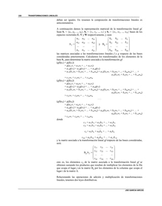 TRANSFORMACIONES LINEALES
JOE GARCIA ARCOS
338
deban ser iguales. En resumen la composición de transformaciones lineales es
anticonmutativa.
A continuación damos la representación matricial de la transformación lineal gf.
Sean S1 = {u1, u2, ..., un}, S2 = {v1, v2, ..., vr} y S3 = {w1, w2, ..., wm} bases de los
espacios vectoriales U, V y W respectivamente, y sean
11 21 1
12 22 2
1 2
...
...
A
... ... ...
...
n
n
f
r r nr
a a a
a a a
a a a
 
 
 
 
  
 
y
11 21 1
12 22 2
1 2
...
...
B
... ... ...
...
r
r
g
m m rm
b b b
b b b
b b b
 
 
 
 
  
 
las matrices asociadas a las transformaciones lineales f y g respecto de las bases
consideradas anteriormente. Calculamos los transformados de los elementos de la
base S1, para determinar la matriz asociada a la transformación gf:
(gf)(u1) = g(f(u1))
= g(a11v1 + a12v2 + ... + a1rvr)
= a11g(v1) + a12g(v2) + … + a1rg(vr)
= a11(b11w1 + b12w2 + ... + b1mwm) + a12(b21w1 + b22w2 + ... + b2mwm) + … +
a1r(br1w1 + br2w2 + ... + br mwm)
= c11w1 + c12w2 + ... + c1mwm
(gf)(u2) = g(f(u2))
= g(a21v1 + a22v2 + ... + a2rvr)
= a21g(v1) + a22g(v2) + … + a2rg(vr)
= a21(b11w1 + b12w2 + ... + b1mwm) + a22(b21w1 + b22w2 + ... + b2mwm) + … +
a2r(br1w1 + br2w2 + ... + br mwm)
= c21w1 + c22w2 + ... + c2mwm
. . .
(gf)(un) = g(f(un))
= g(an1v1 + an2v2 + ... + anrvr)
= an1g(v1) + an2g(v2) + … + anrg(vr)
= an1(b11w1 + b12w2 + ... + b1mwm) + an2(b21w1 + b22w2 + ... + b2mwm) + … +
anr(br1w1 + br2w2 + ... + br mwm)
= cn1w1 + cn2w2 + ... + cnmwm
donde
c11 = a11b11 + a12b21 + ... + a1rbr1
c21 = a11b12 + a12b22 + ... + a1rbr2
. . .
cij = ai1b1j + ai2b2j + ... + airbrj
. . .
cnm = an1b1m + an2b2m + ... + an rbr m
y la matriz asociada a la transformación lineal gf respecto de las bases consideradas,
será:
11 21 1
12 22 2
1 2
...
...
B A
... ... ...
...
n
n
g f
m m nm
c c c
c c c
c c c
 
 
 
 
  
 
esto es, los elementos cij de la matriz asociada a la transformación lineal gf se
obtienen sumando los productos que resultan de multiplicar los elementos de la fila
que ocupa el lugar j en la matriz Bg por los elementos de la columna que ocupa el
lugar i de la matriz A.
Relacionando las operaciones de adición y multiplicación de transformaciones
lineales, tenemos dos leyes distributivas.
 