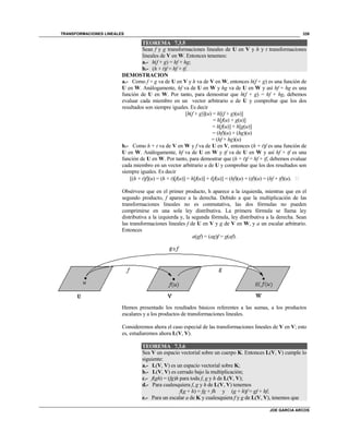 TRANSFORMACIONES LINEALES
JOE GARCIA ARCOS
339
TEOREMA 7.3.5
Sean f y g transformaciones lineales de U en V y h y t transformaciones
lineales de V en W. Entonces tenemos:
a.- h(f + g) = hf + hg;
b.- (h + t)f = hf + tf.
DEMOSTRACION
a.- Como f + g va de U en V y h va de V en W, entonces h(f + g) es una función de
U en W. Análogamente, hf va de U en W y hg va de U en W y así hf + hg es una
función de U en W. Por tanto, para demostrar que h(f + g) = hf + hg, debemos
evaluar cada miembro en un vector arbitrario u de U y comprobar que los dos
resultados son siempre iguales. Es decir
[h(f + g)](u) = h[(f + g)(u)]
= h[f(u) + g(u)]
= h[f(u)] + h[g(u)]
= (hf)(u) + (hg)(u)
= (hf + hg)(u)
b.- Como h + t va de V en W y f va de U en V, entonces (h + t)f es una función de
U en W. Análogamente, hf va de U en W y tf va de U en W y así hf + tf es una
función de U en W. Por tanto, para demostrar que (h + t)f = hf + tf, debemos evaluar
cada miembro en un vector arbitrario u de U y comprobar que los dos resultados son
siempre iguales. Es decir
[(h + t)f](u) = (h + t)[f(u)] = h[f(u)] + t[f(u)] = (hf)(u) + (tf)(u) = (hf + tf)(u). 
Obsérvese que en el primer producto, h aparece a la izquierda, mientras que en el
segundo producto, f aparece a la derecha. Debido a que la multiplicación de las
transformaciones lineales no es conmutativa, las dos fórmulas no pueden
comprimirse en una sola ley distributiva. La primera fórmula se llama ley
distributiva a la izquierda y, la segunda fórmula, ley distributiva a la derecha. Sean
las transformaciones lineales f de U en V y g de V en W, y a un escalar arbitrario.
Entonces
a(gf) = (ag)f = g(af).
Hemos presentado los resultados básicos referentes a las sumas, a los productos
escalares y a los productos de transformaciones lineales.
Consideremos ahora el caso especial de las transformaciones lineales de V en V; esto
es, estudiaremos ahora L(V, V).
TEOREMA 7.3.6
Sea V un espacio vectorial sobre un cuerpo K. Entonces L(V, V) cumple lo
siguiente:
a.- L(V, V) es un espacio vectorial sobre K;
b.- L(V, V) es cerrado bajo la multiplicación;
c.- f(gh) = (fg)h para toda f, g y h de L(V, V);
d.- Para cualesquiera f, g y h de L(V, V) tenemos
f(g + h) = fg + fh y (g + h)f = gf + hf;
e.- Para un escalar a de K y cualesquiera f y g de L(V, V), tenemos que
 