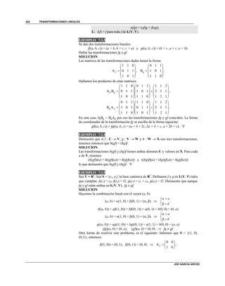 TRANSFORMACIONES LINEALES
JOE GARCIA ARCOS
340
a(fg) = (af)g = f(ag);
f.- i(f) = f para toda f de L(V, V).
EJEMPLO 7.3.3
Se dan dos transformaciones lineales:
f((a, b, c)) = (a + b, b + c, c + a) y g((a, b, c)) = (b + c, a + c, a + b).
Hallar las transformaciones fg y gf.
SOLUCION
Las matrices de las transformaciones dadas tienen la forma
1 1 0
A 0 1 1
1 0 1
f
 
 
  
 
 
,
0 1 1
B 1 0 1
1 1 0
g
 
 
  
 
 
.
Hallamos los productos de estas matrices:
1 1 0 0 1 1 1 1 2
A B 0 1 1 1 0 1 2 1 1
1 0 1 1 1 0 1 2 1
f g
    
    
     
    
    
,
0 1 1 1 1 0 1 1 2
B A 1 0 1 0 1 1 2 1 1
1 1 0 1 0 1 1 2 1
g f
    
    
     
    
    
.
En este caso AfBg = BgAf, por eso las transformaciones fg y gf coinciden. La forma
de coordenadas de la transformación fg se escribe de la forma siguiente:
gf((a, b, c)) = fg((a, b, c) = (a + b + 2c, 2a + b + c, a + 2b + c). 
EJEMPLO 7.3.4
Demuestre que si f : U  V, g : V  W y h : W  X son tres transformaciones,
tenemos entonces que h(gf) = (hg)f.
SOLUCION
Las transformaciones h(gf) y (hg)f tienen ambas dominio U y valores en X. Para cada
u de V, tenemos
(h(gf))(u) = h((gf)(u)) = h(g(f(u))) y ((hg)f)(u) = (hg)(f(u)) = h(g(f(u)))
lo que demuestra que h(gf) y (hg)f. 
EJEMPLO 7.3.5
Sea V = R2
. Sea S = {e1, e2} la base canónica de R2
. Defínanse f y g en L(V, V) tales
que cumplan f(e1) = e2, f(e2) = , g(e1) = e1 + e2, g(e2) = . Demuestre que aunque
fg y gf están ambas en L(V, V), fg  gf.
SOLUCION
Hacemos la combinación lineal con el vector (a, b):
(a, b) = (1, 0) + (0, 1) = (, ) 
a
b
 

 
.
f((a, b)) = af((1, 0)) + bf((0, 1)) = a(0, 1) + b(0, 0) = (0, a)
(a, b) = (1, 0) + (0, 1) = (, ) 
a
b
 

 
.
g((a, b)) = ag((1, 0)) + bg((0, 1)) = a(1, 1) + b(0, 0) = (a, a)
(fg)(a, b) = (0, a), (gf)(a, b) = (0, 0)  fg  gf.
Otra forma de resolver este problema, es el siguiente: Sabemos que S = {(1, 0),
(0,1)}, entonces:
f((1, 0)) = (0, 1), f((0, 1)) = (0, 0) 
0 0
A
1 0
f
 
  
 
;
 