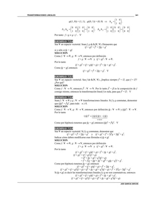 TRANSFORMACIONES LINEALES
JOE GARCIA ARCOS
341
g((1, 0)) = (1, 1), g((0, 1)) = (0, 0) 
1 0
A
1 0
g
 
  
 
.
0 0 1 0 0 0
A A
1 0 1 0 1 0
f g
    
     
    
,
1 0 0 0 0 0
A A
1 0 1 0 0 0
g f
    
     
    
Por tanto f g g f . 
EJEMPLO 7.3.6
Sea V un espacio vectorial. Sean f, g de L(V, V). Demuestre que
(f + g)2
= f2
+ 2fg + g2
si y sólo si fg = gf.
SOLUCION
Como f : V  V, g : V  V, entonces por definición
f + g : V  V y (f + g)2
: V  V.
Por lo tanto
(f + g)2
= (f + g)(f + g) = f2
+ fg + gf + g2
.
Como fg = gf, entonces
(f + g)2
= f2
+ 2fg + g2
. 
EJEMPLO 7.3.7
Sea V un espacio vectorial. Sea f de L(V, V). ¿Implica siempre f2
= , que f = ?
¿Por qué?
SOLUCION
Como f : V  V, entonces f2
: V  V. Por lo tanto f2
= ff es la composición de f
consigo mismo, entonces la transformación lineal f es nula, para que f2
= . 
EJEMPLO 7.3.8
Sean f : V  V y g : V  V transformaciones lineales. Si f y g conmutan, demostrar
que (fg)n
= fn
gn
, para todo n  0.
SOLUCION
Como f : V  V, g : V  V, entonces por definición fg : V  V y (fg)n
: V  V.
Por lo tanto
( ) ( )( ) ( )n
n veces
fg fg fg fg
Como por hipótesis tenemos que fg = gf, entonces (fg)n
= fn
gn
. 
EJEMPLO 7.3.9
Sea V un espacio vectorial. Si f y g conmutan, demostrar que
(f + g)2
= f2
+ 2fg + g2
y (f + g)3
= f3
+ 3f2
g + 3fg2
+ g3
.
Indicar cómo deben modificarse esas fórmulas si fg  gf.
SOLUCION
Como f : V  V, g : V  V, entonces por definición
f + g : V  V y (f + g)2
: V  V.
Por lo tanto
(f + g)2
= (f + g)(f + g) = f2
+ fg + gf + g2
,
(f + g)3
= (f + g)2
(f + g)
= (f2
+ fg + gf + g2
)(f + g)
= f3
+ f2
g + fgf + fg2
+ gf2
+ gfg + g2
f + g3
.
Como por hipótesis tenemos fg = gf, entonces
(f + g)2
= (f + g)(f + g) = f2
+ 2fg + g2
,
(f + g)3
= (f + g)2
(f + g) = (f2
+ fg + gf + g2
)(f + g) = f3
+ 3f2
g + 3fg2
+ g3
.
Si fg  gf, es decir las transformaciones lineales f y g no son conmutativas, entonces
(f + g)2
= (f + g)(f + g) = f2
+ fg + gf + g2
,
(f + g)3
= (f + g)2
(f + g) = (f2
+ fg + gf + g2
)(f + g)
 