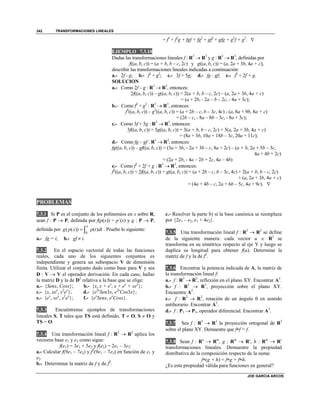 TRANSFORMACIONES LINEALES
JOE GARCIA ARCOS
342
= f3
+ f2
g + fgf + fg2
+ gf2
+ gfg + g2
f + g3
. 
EJEMPLO 7.3.10
Dadas las transformaciones lineales f : R3
 R3
y g : R3
 R3
, definidas por
f((a, b, c)) = (a + b, b – c, 2c) y g((a, b, c)) = (a, 2a + 3b, 4a + c),
describir las transformaciones lineales indicadas a continuación:
a.- 2f - g; b.- f2
+ g2
; c.- 3f + 5g; d.- fg - gf; e.- f2
+ 2f + g.
SOLUCION
a.- Como 2f – g : R3
 R3
, entonces:
2f((a, b, c)) – g((a, b, c)) = 2(a + b, b – c, 2c) – (a, 2a + 3b, 4a + c)
= (a + 2b, - 2a – b – 2c, - 4a + 3c);
b.- Como f2
+ g2
: R3
 R3
, entonces:
f2
((a, b, c)) – g2
((a, b, c)) = (a + 2b – c, b – 3c, 4c) - (a, 8a + 9b, 8a + c)
= (2b – c, - 8a – 8b – 3c, - 8a + 3c);
c.- Como 3f + 5g : R3
 R3
, entonces:
3f((a, b, c)) + 5g((a, b, c)) = 3(a + b, b – c, 2c) + 5(a, 2a + 3b, 4a + c)
= (8a + 3b, 10a + 18b – 3c, 20a + 11c);
d.- Como fg – gf : R3
 R3
, entonces:
fg((a, b, c)) – gf((a, b, c)) = (3a + 3b, - 2a + 3b – c, 8a + 2c) – (a + b, 2a + 5b – 3c,
4a + 4b + 2c)
= (2a + 2b, - 4a – 2b + 2c, 4a – 4b)
e.- Como f2
+ 2f + g : R3
 R3
, entonces:
f2
((a, b, c)) + 2f((a, b, c)) + g((a, b, c)) = (a + 2b – c, b – 3c, 4c) + 2(a + b, b – c, 2c)
+ (a, 2a + 3b, 4a + c)
= (4a + 4b – c, 2a + 6b – 5c, 4a + 9c). 
PROBLEMAS
7.3.1 Si P es el conjunto de los polinomios en x sobre R,
sean f : P  P, definida por f(p(x)) = p´(x) y g : P  P,
definida por
0
( ( )) ( )
x
g p x p t dt  . Pruebe lo siguiente:
a.- fg = i; b.- gf  i.
7.3.2 En el espacio vectorial de todas las funciones
reales, cada uno de los siguientes conjuntos es
independiente y genera un subespacio V de dimensión
finita. Utilizar el conjunto dado como base para V y sea
D : V  V el operador derivación. En cada caso, hallar
la matriz D y la de D2
relativa a la base que se elige:
a.- {Senx, Cosx}; b.- {x, x + ex
, x + ex
+ xex
};
c.- {x, xex
, x2
ex
}; d.- {e2x
Sen3x, e2x
Cos3x};
e.- {ex
, xex
, x2
ex
}; f.- {ex
Senx, ex
Cosx}.
7.3.3 Encuéntrense ejemplos de transformaciones
lineales S, T tales que TS está definido, T  O, S  O y
TS = O.
7.3.4 Una transformación lineal f : R2
 R2
aplica los
vectores base e1 y e2 como sigue:
f(e1) = 3e1 + 5e2 y f(e2) = 2e1 – 3e2:
a.- Calcular f(9e1 – 7e2) y f2
(9e1 – 7e2) en función de e1 y
e2.
b.- Determinar la matriz de f y de f2
.
c.- Resolver la parte b) si la base canónica se reemplaza
por {2e1 – e2, e1 + 4e2}.
7.3.5 Una transformación lineal f : R2
 R2
se define
de la siguiente manera: cada vector u  R2
se
transforma en su simétrico respecto al eje Y y luego se
duplica su longitud para obtener f(u). Determine la
matriz de f y la de f2
.
7.3.6 Encontrar la potencia indicada de A, la matriz de
la transformación lineal f:
a.- f : R3
 R3
, reflexión en el plano XY. Encontrar A2
.
b.- f : R3
 R3
, proyección sobre el plano XY.
Encuentre A2
.
c.- f : R2
 R2
, rotación de un ángulo  en sentido
antihorario. Encontrar A3
.
d.- f : P3  P3, operador diferencial. Encontrar A2
.
7.3.7 Sea f : R3
 R3
la proyección ortogonal de R3
sobre el plano XY. Demuestre que ff = f.
7.3.8 Sean f : Rn
 Rm
, g : Rm
 Rs
, h : Rm
 Rs
transformaciones lineales. Demuestre la propiedad
distributiva de la composición respecto de la suma:
f(g + h) = fg + fh.
¿Es esta propiedad válida para funciones en general?
 