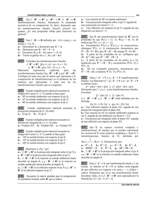 TRANSFORMACIONES LINEALES
JOE GARCIA ARCOS
343
7.3.9 Sea f : Rn
 Rm
, g : Rm
 Rs
, h : Rs
 Rt
transformaciones lineales. Demuestre la propiedad
asociativa de su composición. Es decir, demuestre que
las transformaciones lineales h(gf), (hg)f son
iguales. ¿Es esta propiedad válida para funciones en
general?
7.3.10 Sea f : R  R definida por ( ) proyuf v v , en
donde u = (4, 3):
a.- Determinar A, y demuestre que A2
= A.
b.- Demuestre que (I – A)2
= I – A.
c.- Encuentre Av y (I – A)v para v = (5, 0).
d.- Trazar la gráfica de u, v, Av y (I – A)v.
7.3.11 Considere las transformaciones lineales
f : R3
 R2
, f((a, b, c)) = (a - b, a + b),
g : R2
 R3
, g((a, b)) = (b, a, a – b).
Determine expresiones explícitas para las
transformaciones lineales fg : R2
 R2
y gf : R3
 R3
.
Verifique en cada caso que la matriz que representa a la
composición de transformaciones es el producto de las
matrices que representan a cada una de las
transformaciones lineales que se componen.
7.3.12 Usando multiplicación matricial encuentre la
imagen del vector (3, -1, 2) cuando se hace girar:
a.- 30º en sentido antihorario con respecto al eje X;
b.- 45º en sentido antihorario con respecto al eje Y;
c.- 90º en sentido antihorario con respecto al eje Z.
7.3.13 Usando multiplicación matricial encuentre la
proyección ortogonal de (3, -4) sobre:
a.- El eje X; b.- El eje Y.
7.3.14 Usando multiplicación matricial encuentre la
proyección ortogonal de (-1, 3, -2) sobre:
a.- El plano XY; b.- El plano XZ; c.- El plano YZ.
7.3.15 Usando multiplicación matricial encuentre la
imagen del vector (-1, 4, 7) cuando se hace girar:
a.- -30º en sentido horario con respecto al eje X;
b.- -45º en sentido horario con respecto al eje Y;
c.- -90º en sentido horario con respecto al eje Z.
7.3.16 Determine si fg = gf:
a.- f : R2
 R2
es la proyección ortogonal sobre el eje X y
g : R2
 R2
es la proyección ortogonal sobre el eje Y.
b.- f : R2
 R2
es la rotación en sentido antihorario hasta
describir un ángulo 1 y g : R2
 R2
es la rotación en
sentido antihorario hasta describir un ángulo 2.
c.- f : R2
 R2
es la reflexión respecto al eje X y g : R2

R2
es la reflexión respecto al eje Y;
7.3.17 Encuentre la matriz estándar para la composición
de operadores lineales sobre R2
que se indica:
a.- Una rotación de 90º en sentido antihorario
b.- Una proyección ortogonal sobre el eje Y, seguida de
una contracción con factor k = ½;
c.- Una reflexión con respecto al eje X, seguida de una
dilatación con factor k = 3.
7.3.18 Sea T una transformación lineal de R2
con la
propiedad de que T(e1) = (1, 1), T(e2) = (0, 1), de
manera que T(x, y) = (x, x + y):
a.- Encuéntrense T2
(e1) y T2
(e2) y, en consecuencia,
obténgase T2
(x, y). A continuación, demuéstrese que
T2
- 2T + I = O y que (T – I)2
= O, aunque T – I  O.
b.- A partir de los resultados de a), verifíquese que
(T – I)4
= O y que T4
= 4T2
- 4T + I.
c.- A partir de los resultados de las partes a) y b),
dedúzcase que T4
= 4T - 3I y encuéntrense T4
(4, -2) y
T4
(1, 4).
d.- De los resultados anteriores, demuéstrese que
T3
= 3T - 2I y evalúense T3
(5, 7) y T3
(1, 4).
7.3.19 Sean f : U  V y g : U  V transformaciones
lineales. Las funciones (f + g) : U  V y (f - g) : U  V
se definen como
(f + g)(u) = f(u) + g(u) y (f - g)(u) = f(u) - g(u).
Demuestre que f + g y f – g son transformaciones lineales.
Encontrar
(f + g)(a, b) y (f – g)(a, b)
si f : R2
 R2
y g : R2
 R2
están definidas por las
fórmulas
f(a, b) = (-5b, 2a) y g(a, b) = (2b, 3a).
a.- Una reflexión respecto al plano YZ, seguida de una
proyección ortogonal sobre el plano XZ;
b.- Una rotación de 45º en sentido antihorario respecto al
eje Y, seguida de una dilatación con factor k = 3/2;
c.- Una proyección ortogonal sobre el plano XY, seguida
de una reflexión con respecto al plano YZ.
7.3.20 Sea U un espacio vectorial complejo y
unidimensional, de manera que se pueden representar
los vectores de U como números complejos z, Sean S, T
transformaciones lineales de U, definidas por
4( )
i
z e z

S , T(z) = iz. Demuéstrese que:
a.- T2
= -I; b.- T4
= I; c.- S2
= T; d.- S4
= -I;
e.- STST = -T; f.- S8
= I; g.- ST = TS = S3
.
d.- f : R2
 R2
es la proyección ortogonal sobre el eje X
y g : R2
 R2
es la rotación en sentido antihorario hasta
describir un ángulo .
7.3.21 Sean f : U  V una transformación lineal y  un
escalar. La función f : U  V se define como seguida
de una reflexión con respecto a la recta y = x; (f)(u) =
(f(u)). Demuestre que f es una transformación lineal.
Encontrar (5f)(a, b) si f : R2
 R2
está expresada por la
fórmula f(a, b) = (3a - b, 2b + a).
 