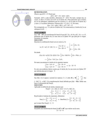 TRANSFORMACIONES LINEALES
JOE GARCIA ARCOS
345
DEMOSTRACION
Observe que f() = . Puesto que
f() = f( + ) = f() + f().
Sumando –f() a cada miembro, obtenemos  = f(). Por tanto, siempre hay un
vector, es decir, el vector cero de U en el núcleo de f. Para demostrar que el núcleo
de f es un subespacio, admitamos que los vectores u y v de U están en el núcleo de f
y sean a y b escalares arbitrarios. Entonces f(u) =  y f(v) = . Por tanto,
f(au + bv) = af(u) + bf(v) = a + b = .
Por consiguiente, au + bv está en el núcleo de f. En consecuencia, el núcleo de f es un
subespacio de U. 
EJEMPLO 7.4.1
Sea f : R2
 R2
una transformación lineal tal que f((3, 2)) = (0, 0) y f((1, 3)) = u  ,
demuestre que el núcleo de f es una recta en el plano XY que pasa por el origen.
Encuentre su ecuación.
SOLUCION
Hacemos la combinación lineal con un vector (a, b):
(a, b) = (3, 2) + (1, 3) 
3
2 3
a
b
  

   

1
(3 )
7
1
(2 3 )
7
a b
a b

  

   

De donde
1 1
(( , )) ((3, 2)) ((1, 3)) (3 )(0, 0) (2 3 )( , )
7 7
f a b f f a b a b x y      
1
(2 3 , 2 3 )
7
xa xb ya yb    .
Por tanto encontramos el núcleo de la siguiente manera:
2 3 0
2 3 0
xa xb
ya yb
 

 

2 3 0
2 3 0
a b
a b
 

 
 2a – 3b = 0
En este caso podemos darnos cuenta que el núcleo de f es una recta en el plano XY
que además pasa por el origen. 
EJEMPLO 7.4.2
Sea (2, 2) el espacio vectorial de matrices 2 x 2 sobre R y
1 1
2 2
 
 
 
M . Sea
f : (2, 2)  (2, 2) la transformación lineal definida por f(A) = MA. Hallar una
base y la dimensión del Nuc(f).
SOLUCION
Aplicando la definición de núcleo, tenemos que
Nuc(f) = {A  (2, 2) / f(A) = ,   (2, 2)}
1 1 0 0
2 2 0 0
a b a b
c d c d
        
        
        
.
Resolviendo el sistema de ecuaciones, obtenemos
Nuc( )
a b a c
f
c d b d
   
   
   

1 0 0 1
BaseNuc( ) ,
1 0 0 1
f
     
     
     
por lo tanto Dim Nuc(f) = 2. 
EJEMPLO 7.4.3
Encuentre una transformación lineal f de R2
en R2
cuyo núcleo sea la recta
2x + 5y = 0.
 