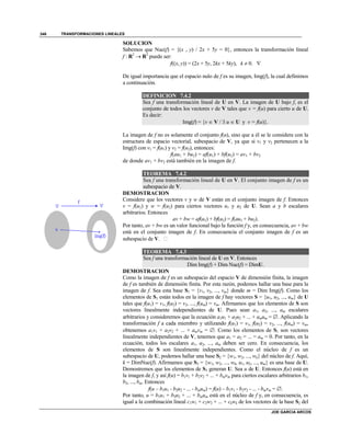 TRANSFORMACIONES LINEALES
JOE GARCIA ARCOS
346
SOLUCION
Sabemos que Nuc(f) = {(x , y) / 2x + 5y = 0}, entonces la transformación lineal
f : R2
 R2
puede ser:
f((x, y)) = (2x + 5y, 2kx + 5ky), k  0. 
De igual importancia que el espacio nulo de f es su imagen, Img(f), la cual definimos
a continuación.
DEFINICION 7.4.2
Sea f una transformación lineal de U en V. La imagen de U bajo f, es el
conjunto de todos los vectores v de V tales que v = f(u) para cierto u de U.
Es decir:
Img(f) = {v  V /  u  U y v = f(u)}.
La imagen de f no es solamente el conjunto f(u), sino que a él se le considera con la
estructura de espacio vectorial, subespacio de V, ya que si v1 y v2 pertenecen a la
Img(f) con v1 = f(u1) y v2 = f(u2), entonces:
f(au1 + bu2) = af(u1) + bf(u2) = av1 + bv2
de donde av1 + bv2 está también en la imagen de f.
TEOREMA 7.4.2
Sea f una transformación lineal de U en V. El conjunto imagen de f es un
subespacio de V.
DEMOSTRACION
Considere que los vectores v y w de V están en el conjunto imagen de f. Entonces
v = f(u1) y w = f(u2) para ciertos vectores u1 y u2 de U. Sean a y b escalares
arbitrarios. Entonces
av + bw = af(u1) + bf(u2) = f(au1 + bu2).
Por tanto, av + bw es un valor funcional bajo la función f y, en consecuencia, av + bw
está en el conjunto imagen de f. En consecuencia el conjunto imagen de f es un
subespacio de V. 
TEOREMA 7.4.3
Sea f una transformación lineal de U en V. Entonces
Dim Img(f) + Dim Nuc(f) = DimU.
DEMOSTRACION
Como la imagen de f es un subespacio del espacio V de dimensión finita, la imagen
de f es también de dimensión finita. Por esta razón, podemos hallar una base para la
imagen de f. Sea esta base S1 = {v1, v2, ..., vm} donde m = Dim Img(f). Como los
elementos de S1 están todos en la imagen de f hay vectores S = {u1, u2, ..., um} de U
tales que f(u1) = v1, f(u2) = v2, ..., f(um) = vm. Afirmamos que los elementos de S son
vectores linealmente independientes de U. Pues sean a1, a2, ..., am escalares
arbitrarios y consideremos que la ecuación a1u1 + a2u2 + ... + amum = . Aplicando la
transformación f a cada miembro y utilizando f(u1) = v1, f(u2) = v2, ..., f(um) = vm,
obtenemos a1v1 + a2v2 + ... + amvm = . Como los elementos de S1 son vectores
linealmente independientes de V, tenemos que a1 = a2 = ... = am = 0. Por tanto, en la
ecuación, todos los escalares a1, a2, ..., am deben ser cero. En consecuencia, los
elementos de S son linealmente independientes. Como el núcleo de f es un
subespacio de U, podemos hallar una base S2 = {w1, w2, ..., wk} del núcleo de f. Aquí,
k = DimNuc(f). Afirmamos que S3 = {w1, w2, ..., wk, u1, u2, ..., um} es una base de U.
Demostremos que los elementos de S3 generan U. Sea u de U. Entonces f(u) está en
la imagen de f, y así f(u) = b1v1 + b2v2 + ... + bmvm para ciertos escalares arbitrarios b1,
b2, ..., bm. Entonces
f(u – b1u1 - b2u2 - ... - bmum) = f(u) – b1v1 - b2v2 - ... - bmvm = .
Por tanto, u = b1u1 + b2u2 + ... + bmum está en el núcleo de f y, en consecuencia, es
igual a la combinación lineal c1w1 + c2w2 + ... + ckwk de los vectores de la base S2 del
 