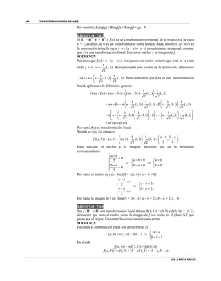 TRANSFORMACIONES LINEALES
JOE GARCIA ARCOS
348
Por simetría, Rang(g)  Rang(f) + Rang(f + g). 
EJEMPLO 7.4.7
Si U = R2
, V = R2
y f(u) es el complemento ortogonal de u respecto a la recta
y = x, es decir, si w es un vector unitario sobre la recta dada, entonces u  ww es
la proyección sobre la recta y u - u  ww es el complemento ortogonal, mostrar
que f es una transformación lineal. Encontrar núcleo y la imagen de f.
SOLUCION
Sabemos que f(u) = u - u  ww, escogemos un vector unitario que está en la recta
dada y = x,
1
(1,1)
2
w  . Reemplazando este vector en la definición, obtenemos
1 1
( ) (1,1) (1,1)
2 2
f u u u   . Para demostrar que f(u) es una transformación
lineal, aplicamos la definición general:
1 1
( ) ( ) ( ) (1,1) (1,1)
2 2
f u v u v u v        
1 1 1 1
(1,1) (1,1) (1,1) (1,1)
2 2 2 2
u v u v      
1 1 1 1
(1,1) (1,1) (1,1) (1,1)
2 2 2 2
u u v u
   
         
   
( ) ( )f u f v  
Por tanto f(u) es transformación lineal.
Siendo u = (a, b), entonces
1 1
(( , )) ( , ) ( , ) (1,1) (1,1) ,
2 22 2
a b b a
f a b a b a b
  
     
 
.
Para calcular el núcleo y la imagen, hacemos uso de la definición
correspondiente:
0
2
0
2
a b
b a



 


0
0
a b
b a
 

 

0
0
a
b



.
Por tanto el núcleo de f es: Nuc(f) = {(a, b) / a = b = 0}
2
2
a b
r
b a
s



 


2
2
a b r
b a s
 

 
.
Por tanto la imagen de f es: Img(f) = {(r, s) / a – b = 2r, b – a = 2s}. 
EJEMPLO 7.4.8
Sea f : R2
 R2
una transformación lineal tal que f((1, 1)) = (0, 0) y f((0, 1)) = (1, 1),
demuestre que tanto el núcleo como la imagen de f son rectas en el plano XY que
pasan por el origen. Encuentre las ecuaciones de estas rectas.
SOLUCION
Hacemos la combinación lineal con un vector (a, b):
(a, b) = (1, 1) + (0, 1) 
1
a
b
 

  
De donde
f((a, b)) = f((1, 1)) + f((0, 1))
f((a, b)) = a(0, 0) + (b – a)(1, 1) = (b – a, b – a).
 