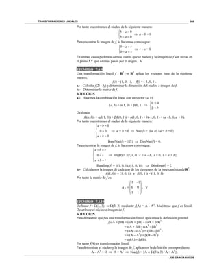 TRANSFORMACIONES LINEALES
JOE GARCIA ARCOS
349
Por tanto encontramos el núcleo de la siguiente manera:
0
0
b a
b a
 

 
 a – b = 0
Para encontrar la imagen de f, lo hacemos como sigue:
b a r
b a s
 

 
 r – s = 0
En ambos casos podemos darnos cuenta que el núcleo y la imagen de f son rectas en
el plano XY que además pasan por el origen. 
EJEMPLO 7.4.9
Una transformación lineal f : R2
 R3
aplica los vectores base de la siguiente
manera:
f(i) = (1, 0, 1), f(j) = (-1, 0, 1).
a.- Calcular f(2i - 3j) y determinar la dimensión del núcleo e imagen de f;
b.- Determinar la matriz de f.
SOLUCION
a.- Hacemos la combinación lineal con un vector (a, b):
(a, b) = (1, 0) + (0, 1) 
a
b
 

 
De donde
f((a, b)) = f((1, 0)) + f((0, 1)) = a(1, 0, 1) + b(-1, 0, 1) = (a - b, 0, a + b).
Por tanto encontramos el núcleo de la siguiente manera:
0
0 0
0
a b
a b
 


  
 a = b = 0  Nuc(f) = {(a, b) / a = b = 0}
BaseNuc(f) = {}  DimNuc(f) = 0.
Para encontrar la imagen de f, lo hacemos como sigue:
0
a b r
s
a b t
 


  
 Img(f) = {(r, s, t) / r = a – b, s = 0, t = a + b}
BaseImg(f) = {(1, 0, 1), (-1, 0, 1)}  DimImg(f) = 2.
b.- Calculamos la imagen de cada uno de los elementos de la base canónica de R2
:
f((1, 0)) = (1, 0, 1) y f((0, 1)) = (-1, 0, 1)
Por tanto la matriz de f es:
1 1
A 0 0
1 1
f
 
 
  
 
 
. 
EJEMPLO 7.4.10
Defínase f : (3, 3)  (3, 3) mediante f(A) = A - AT
. Muéstrese que f es lineal.
Descríbase el núcleo e imagen de f.
SOLUCION
Para demostrar que f es una transformación lineal, aplicamos la definición general:
f(A + B) = (A + B) – (A + B)T
= A + B – AT
- BT
= (A – AT
) + (B – BT
)
= (A – AT
) + (B – BT
)
= f(A) + f(B).
Por tanto f(A) es transformación lineal.
Para determinar el núcleo y la imagen de f, aplicamos la definición correspondiente:
A – AT
= O  A = AT
 Nuc(f) = {A  (3 x 3) / A = AT
}.
 