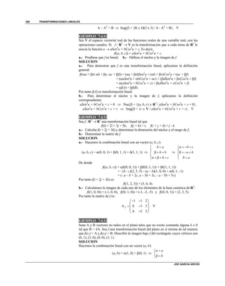 TRANSFORMACIONES LINEALES
JOE GARCIA ARCOS
350
A – AT
= B  Img(f) = {B  (3 x 3) / A - AT
= B}. 
EJEMPLO 7.4.11
Sea V el espacio vectorial real de las funciones reales de una variable real, con las
operaciones usuales. Si f : R3
 V es la transformación que a cada terna de R3
le
asocia la función u  aSen2
u + bCos2
u + c. Es decir,
f((a, b, c)) = aSen2
u + bCos2
u + c.
a.- Pruébese que f es lineal; b.- Hállese el núcleo y la imagen de f.
SOLUCION
a.- Para demostrar que f es una transformación lineal, aplicamos la definición
general:
f((a + d, b + e, c + f)) = (a + d)Sen2
u + (b + e)Cos2
u + (c + f)
= (aSen2
u + bCos2
u + c) + (dSen2
u + eCos2
u + f)
= (aSen2
u + bCos2
u + c) + (dSen2
u + eCos2
u + f)
= f(A) + f(B).
Por tanto f(A) es transformación lineal.
b.- Para determinar el núcleo y la imagen de f, aplicamos la definición
correspondiente:
aSen2
u + bCos2
u + c = 0  Nuc(f) = {(a, b, c)  R3
/ aSen2
u + bCos2
u + c = 0}.
aSen2
u + bCos2
u + c = r  Img(f) = {r  V / aSen2
u + bCos2
u + c = r}. 
EJEMPLO 7.4.12
Sea f : R3
 R3
una transformación lineal tal que
f(k) = 2i + 3j + 5k, f(j + k) = i, f(i + j + k) = j - k.
a.- Calcular f(i + 2j + 3k) y determinar la dimensión del núcleo y el rango de f;
b.- Determinar la matriz de f.
SOLUCION
a.- Hacemos la combinación lineal con un vector (a, b, c):
(a, b, c) = (0, 0, 1) + (0, 1, 1) + (1, 1, 1) 
a
b
c
 

   
    

b c
a b
a
   

   
  
De donde
f((a, b, c)) = f((0, 0, 1)) + f((0, 1, 1)) + f((1, 1, 1))
= - (b - c)(2, 3, 5) – (a – b)(1, 0, 0) + a(0, 1, -1)
= (- a – b + 2c, a – 3b + 3c, - a – 5b + 5c)
Por tanto f(i + 2j + 3k) es:
f((1, 2, 3)) = (3, 4, 4).
b.- Calculamos la imagen de cada uno de los elementos de la base canónica de R3
:
f((1, 0, 0)) = (-1, 0, 0), f((0, 1, 0)) = (-1, -3, -5) y f((0, 0, 1)) = (2, 3, 5).
Por tanto la matriz de f es:
1 1 2
A 0 3 3
0 5 5
f
  
 
  
  
. 
EJEMPLO 7.4.13
Sean A y B vectores no nulos en el plano tales que no existe constante alguna k  0
tal que B = kA. Sea f una transformación lineal del plano en sí misma de tal manera
que f(e1) = A y f(e2) = B. Describir la imagen bajo f del rectángulo cuyos vértices son
(0, 1), (3, 0), (0, 0), (3, 1).
SOLUCION
Hacemos la combinación lineal con un vector (a, b):
(a, b) = (1, 0) + (0, 1) 
a
b
 

 
 