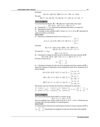 TRANSFORMACIONES LINEALES
JOE GARCIA ARCOS
351
De donde
f((a, b)) = f((1, 0)) + f((0, 1)) = aA + bkA = (a + bk)A.
Por tanto:
f((0, 1) = kA, f((3, 0)) = 3A, f((0, 0)) =  y f((3, 1)) = (3 + k)A. 
EJEMPLO 7.4.14
Una transformación lineal f : R3
 R2
aplica los vectores base como sigue:
f(i) = (0, 0), f(j) = (1, 1), f(k) = (1, -1).
a.- Calcular f(4i - j + k) y determinar la dimensión del núcleo y el rango de f:
b.- Determinar la matriz de f;
c.- Utilizando la base estándar en R3
y la base {(1, 1), (1, 2)} en R2
, determinar la
matriz de f relativa a esas bases.
SOLUCION
a.- Hacemos la combinación lineal con un vector (a, b, c):
(a, b, c) = (1, 0, 0) + (0, 1, 0) + (0, 0, 1) 
a
b
c
 

 
 
De donde
f((a, b, c)) = f((1, 0, 0)) + f((0, 1, 0)) + f((0, 0, 1))
= a(0, 0) + b(1, 1) + c(1, -1) = (b + c, b – c).
Por tanto f(4i - j + k) es:
f((4, -1, 1)) = (0, -2).
b.- Calculamos la imagen de cada uno de los elementos de la base canónica de R3
:
f((1, 0, 0)) = (0, 0), f((0, 1, 0)) = (1, 1) y f((0, 0, 1)) = (1, -1).
Por tanto la matriz de f es:
0 1 1
A
0 1 1
f
 
  
 
.
c.- Calculamos la imagen de cada uno de los elementos de la base canónica de R3
, y
luego éste elemento lo expresamos como combinación lineal de los elementos de la
base de llegada:
f((1, 0, 0)) = (0, 0) = 1(1, 1) + 2(1, 2)  1 2
1 2
0
2 0
   

   
,
f((0, 1, 0)) = (1, 1) = 1(1, 1) + 2(1, 2)  1 2
1 2
1
2 1
  

   
,
f((0, 0, 1)) = (1, -1) = 1(1, 1) + 2(1, 2)  1 2
1 2
0
2 0
   

   
.
Resolvemos estos tres sistemas de ecuaciones y obtenemos la matriz de f:
1 1 0 1 1
1 2 0 1 1
 
 
 

1 1 0 1 1
0 1 0 0 2
 
 
 

1 0 0 1 3
0 1 0 0 2
 
 
 

0 1 3
A
0 0 2
f
 
  
 
. 
EJEMPLO 7.4.15
Sea f una transformación lineal de R2
en sí misma, tal que
f(e1) = (1, 1) y f(e2) = (-1, 2).
Sea S el cuadrado cuyos vértices están en (0, 0), (1, 0), (1, 1), (0, 1). Demostrar que
la imagen bajo f de este cuadrado es un paralelogramo.
SOLUCION
La representación matricial de la transformación lineal f en la base canónica de R2
es
1 1
A
1 2
f
 
  
 
. Encontramos las imágenes de cada uno de los puntos del cuadrado:
 