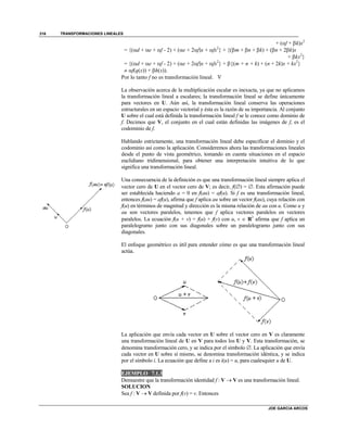 TRANSFORMACIONES LINEALES
JOE GARCIA ARCOS
316
+ (f + k)x2
= {(d + e + f - 2) + (e + 2f)x + fx2
} + {(m + n + k) + (n + 2k)x
+ kx2
}
= {(d + e + f - 2) + (e + 2f)x + fx2
} + {(m + n + k) + (n + 2k)x + kx2
}
 f(q(x)) + h(x)).
Por lo tanto f no es transformación lineal. 
La observación acerca de la multiplicación escalar es inexacta, ya que no aplicamos
la transformación lineal a escalares; la transformación lineal se define únicamente
para vectores en U. Aún así, la transformación lineal conserva las operaciones
estructurales en un espacio vectorial y ésta es la razón de su importancia. Al conjunto
U sobre el cual está definida la transformación lineal f se le conoce como dominio de
f. Decimos que V, el conjunto en el cual están definidas las imágenes de f, es el
codominio de f.
Hablando estrictamente, una transformación lineal debe especificar el dominio y el
codominio así como la aplicación. Consideremos ahora las transformaciones lineales
desde el punto de vista geométrico, tomando en cuenta situaciones en el espacio
euclidiano tridimensional, para obtener una interpretación intuitiva de lo que
significa una transformación lineal.
Una consecuencia de la definición es que una transformación lineal siempre aplica el
vector cero de U en el vector cero de V; es decir, f() = . Esta afirmación puede
ser establecida haciendo a = 0 en f(au) = af(u). Si f es una transformación lineal,
entonces f(au) = af(u), afirma que f aplica au sobre un vector f(au), cuya relación con
f(u) en términos de magnitud y dirección es la misma relación de au con u. Como u y
au son vectores paralelos, tenemos que f aplica vectores paralelos en vectores
paralelos. La ecuación f(u + v) = f(u) + f(v) con u, v  R2
afirma que f aplica un
paralelogramo junto con sus diagonales sobre un paralelogramo junto con sus
diagonales.
El enfoque geométrico es útil para entender cómo es que una transformación lineal
actúa.
La aplicación que envía cada vector en U sobre el vector cero en V es claramente
una transformación lineal de U en V para todos los U y V. Esta transformación, se
denomina transformación cero, y se indica por el símbolo . La aplicación que envía
cada vector en U sobre sí mismo, se denomina transformación idéntica, y se indica
por el símbolo i. La ecuación que define a i es i(u) = u, para cualesquier u de U.
EJEMPLO 7.1.3
Demuestre que la transformación identidad f : V  V es una transformación lineal.
SOLUCION
Sea f : V  V definida por f(v) = v. Entonces
 