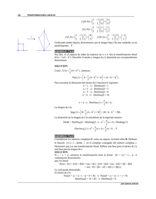 TRANSFORMACIONES LINEALES
JOE GARCIA ARCOS
352
1 1 0 0
((0, 0))
1 2 0 0
f
    
     
    
,
1 1 1 1
((1, 0))
1 2 0 1
f
    
     
    
,
1 1 1 0
((1,1))
1 2 1 3
f
    
     
    
,
1 1 0 1
((0,1))
1 2 1 2
f
     
     
    
.
Graficando ambas figuras, demostramos que la imagen bajo f de este cuadrado, es un
paralelogramo. 
EJEMPLO 7.4.16
Sea (n, n) el espacio de todas las matrices de n x n. Sea la transformación lineal
f(A) = ½(A - AT
). Describir el núcleo e imagen de f y determine sus correspondientes
dimensiones.
SOLUCION
Como T1
(A) (A - A )
2
f  , entonces:
T T1
Nuc( ) A / (A - A ) = O {A / A = A }
2
f
 
  
 
.
Para encontrar la dimensión del núcleo de f, hacemos lo siguiente:
n = 1  DimNuc(f) = 1
n = 2  DimNuc(f) = 3
n = 3  DimNuc(f) = 6
n = 4  DimNuc(f) = 10
. . .
n = k  DimNuc( ) ( 1)
2
k
f k  .
La imagen de f es:
T T1
Img( ) B / (A - A ) = B ={B / A - A = 2B}
2
f
 
  
 
.
La dimensión de la imagen de f, la calculamos de la siguiente manera:
DimU = DimNuc(f) + DimImg(f)  2
( 1) DimImg( )
2
n
n n f  
2
DimIm ( ) ( 1) ( 1)
2 2
n n
g f n n n     . 
EJEMPLO 7.4.17
Considérense los números complejos C como un espacio vectorial sobre R. Defínase
la función ( )f z z , donde z es el complejo conjugado del número complejo z.
Demuestre que f es una transformación lineal. Hállese una base para el núcleo de f y
una base para la imagen de f.
SOLUCION
Si z = x + iy, entonces la transformación tiene la forma: f(x + iy) = x – iy. A
continuación demostramos
que f es lineal:
f((a + c) + i(b + d)) = (a + c) - i(b + d) = (a - ib) + (c - id)
= (a - ib) + (c - id) = f(z1) + f(z2)
Lo cual queda demostrado.
El núcleo de f es:
Nuc(f) = {x + iy / x – iy = 0 + i0}  Nuc(f) = {x + iy / x = y = 0}
BaseNuc(f) = {0 + i0}  DimNuc(f) = 0.
 
