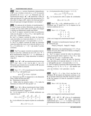 TRANSFORMACIONES LINEALES
JOE GARCIA ARCOS
354
7.4.14 Sean u y v vectores linealmente independientes
en R3
y sea  el plano a través de u, v y . La ecuación
paramétrica de  es x = su + tv. Demuestre que una
transformación lineal f : R3
 R3
transforma  sobre un
plano que pasa por  o sobre una línea que pasa por  o
sólo sobre el origen en R3
. ¿Qué se les tiene que pedir a
f(u) y f(v) para que la imagen del plano  sea un plano?
7.4.15 En cada uno de los literales, la transformación f :
V  V es la que se indica. Determinar, en cada caso, si f
es lineal. Si lo es, decir cuáles son el núcleo y la imagen
y calcular sus dimensiones cuando sean finitas:
a.- Sea V el espacio vectorial de todos los polinomios
reales p(x) de grado  n. Si p  V, q = f(p) significa que
q(x) = p(x + 1) para todo real de x.
b.- Sea V el espacio vectorial de todas las funciones
reales derivables en el intervalo abierto (-1; 1). Si f  V,
g = f(f) significa que g(x) = xf ´(x) para todo x  (-1; 1).
c.- Sea V el espacio vectorial de todas las funciones
reales derivables dos veces en un intervalo abierto (a; b).
Si y  V, definir f(y) = y´´ + Py´ + Qy siendo P y Q dos
constantes.
7.4.16 Sea V un espacio vectorial con producto interior.
Para un vector fijo u diferente de cero en V, sea f : V 
R la transformación lineal f(v) = v  u. Determinar el
núcleo y la imagen de f. Luego determinar la nulidad y
rango de f.
7.4.17 Sea f : R3
 R2
una transformación lineal tal que
f((1, 1, 0)) = f((1, 1, 1)) = (0, 0), f((2, 3, -1))  .
Demuestre que el núcleo de f es un plano en R3
que pasa
por el origen. Halle su ecuación.
7.4.18 Sea f : V  V la transformación lineal definida
así: Si f  V, g = f(f) significa que
( ) [1 ( )] ( )g x Cos x t f t dt


   :
a.- Demuestre que f(V), la imagen de f, es de dimensión
finita y hallar una base para f(V).
b.- Determinar el núcleo de f.
c.- Hallar todos los números reales c  0 y todas las
funciones f no nulas de V tales que f(f) = cf.
7.4.19 Sea f : R  R una transformación lineal. Hallar
la nulidad y el rango de f y dé una descripción
geométrica del núcleo e imagen de f:
a.- f es la rotación de 45° en sentido antihorario con
respecto al eje Z:
2 2 2 2
(( , , )) , ,
2 2 2 2
f x y z x y x y z
 
    
 
.
b.- f es la reflexión con respecto al plano de coordenadas
YZ:
f((x, y, z)) = (-x, y, z).
c.- f es la proyección sobre el vector v = (1, 2, 2):
2 2
(( , , )) (1, 2, 2).
9
x y z
f x y z
 

d.- f es la proyección sobre el plano de coordenadas
XY:
f((x, y, z)) = (x, y, 0).
7.4.20 Sea f : nxn  nxn definida por f(A) = A – AT
.
Demuestre que el núcleo de f es el conjunto de las
matrices simétricas de n x n.
7.4.21 Sea u = (1, -1, 7) y sea
1 3 4 3
A 0 1 3 2
3 7 6 5
 
 
  
  
¿Está u en el rango de la transformación lineal?
7.4.22 Considere la transformación lineal gf : Rm

Rs
. Demuestre que
Nuc(f)  Nuc(gf), Img(gf) = Img(g).
7.4.23 Determinar si las transformaciones f : V  V son
lineales. Si lo son, decir cuáles son el núcleo y la imagen y
calcular sus dimensiones:
a.- Sea V el espacio vectorial de todos los polinomios
reales p(x) de grado menor o igual a n. Si p  V, q = f(p)
significa que q(x) = p(x + 1), para toda x  R;
b.- Sea V el espacio vectorial de todas las funciones
reales derivables en el intervalo abierto (-1; 1). Si f  V,
g = f(f) significa que g(x) = xf '(x) para toda x  (-1; 1);
c.- Sea V el espacio vectorial de todas las funciones reales
continuas en [a; b]. Si f  V, g = f(f) significa que
( ) ( ) ( )
b
a
g x f t Sen x t dt  , para toda x  [a; b].
7.4.24 Sea S = {1, x, Senx, Cosx} una base de un
subespacio W del espacio de funciones continuas, y sea
Dx el operador diferencial sobre W. Encuentre la matriz
de Dx con respecto a la base S. Encuentre el núcleo e
imagen de Dx.
7.4.25 Sea u = (9, 5, 0, -9) y sea
1 2 7 5
0 1 4 0
A
1 0 1 6
2 1 6 8
 
 
 
 
 
 
¿Está u en el rango de la transformación lineal?
7.4.26 Si U = R3
, V = R3
y f(u) es el complemento
ortogonal de u respecto del plano representado
implícitamente por u + v + w = 0, mostrar que f es una
transformación lineal. Encontrar el núcleo y la imagen de
f.
 