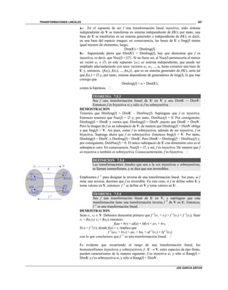 TRANSFORMACIONES LINEALES
JOE GARCIA ARCOS
357
a.- En el supuesto de ser f una transformación lineal inyectiva, todo sistema
independiente de V se transforma en sistema independiente de f(U); por tanto, una
base de U se transforma en un sistema generador e independiente de f(U), es decir,
en una base del espacio imagen; en consecuencia, las bases de U e Img(f) tienen
igual número de elementos, luego,
Dim(U) = DimImg(f).
b.- Suponiendo ahora que Dim(U) = DimImg(f), hay que demostrar que f es
inyectiva, es decir, que Nuc(f) ={}. Si no fuese así, al Nuc(f) pertenecería al menos
un vector u1  ; en este supuesto {u1} es sistema independiente, que puede ser
ampliado adecuadamente con unos vectores u2, u3, ..., un hasta construir una base de
U y, entonces, {f(u2), f(u3), ..., f(un)}, que es un sistema generador de f(U), sería tal
que f(u1) =  y, por tanto, sistema dependiente de generadores de Img(f), lo que trae
consigo que
DimImg(f) < n = Dim(U),
contra la hipótesis. 
TEOREMA 7.5.3
Sea f una transformación lineal de U en V y sea DimU = DimV.
Entonces f es biyectiva si y sólo si f es sobreyectiva.
DEMOSTRACION
Tenemos que DimImg(f) = DimU – DimNuc(f). Supóngase que f es inyectiva.
Entonces tenemos que Nuc(f) =  y, por tanto, DimNuc(f) = 0. Por consiguiente,
DimImg(f) = DimU y vemos que, DimImg(f) = DimV, puesto que DimU = DimV.
Pero la imagen de f es un subespacio de V, de manera que DimImg(f) = DimV obliga
a que Img(f) = V. Así pues, como f es sobreyectiva, además de ser inyectiva, f es
biyectiva. Suponga ahora que f es sobreyectiva. Entonces Img(f) = V. Por tanto,
DimImg(f) = DimV, y DimImg(f) = DimU. Pero DimU = DimImg(f) + DimNuc(f) y,
por consiguiente, DimNuc(f) = 0. El único subespacio de U con dimensión cero es el
subespacio cero. En consecuencia, Nuc(f) = , y así, f es inyectiva. De manera que f
es inyectiva y también es sobreyectiva. Consecuentemente, f es biyectiva. 
DEFINICION 7.5.4
Las transformaciones lineales que son a la vez inyectivas y sobreyectivas,
se llaman isomorfismos, y se dice que son inversibles.
Empleamos f -1
para designar la inversa de una transformación lineal. Así pues, si f
tiene una inversa, decimos que f es inversible. En este caso, si f se define sobre U y
toma valores en V, entonces f -1
se define en V y toma valores en U.
TEOREMA 7.5.4
Sea f una transformación lineal de U en V, y supóngase que esta
transformación tiene una transformación inversa f -1
de V en U. Entonces,
f -1
es una transformación lineal.
DEMOSTRACION
Sean v1, v2  V. Debemos demostrar primero que f -1
(v1 + v2) = f -1
(v1) + f -1
(v2). Sean
v1 = f(u1) y v2 = f(u2), entonces
f(au + bv) = af(u) + bf(v) = av1 + bv2.
Si u = f -1
(v), donde f(u) = v, implica que
f -1
(av1 + bv2) = au1 + bu2 = af -1
(v1) + bf -1
(v2)
con lo que concluimos que f -1
es una transformación lineal. 
Es evidente que recurriendo al rango de una transformación lineal, los
homomorfismos inyectivos y sobreyectivos, f : U  V, entre espacios de tipo finito,
pueden caracterizarse de la manera siguiente: f es inyectiva si, y sólo si Rang(f) =
DimU y f es sobreyectiva si, y sólo si Rang(f) = DimV.
 