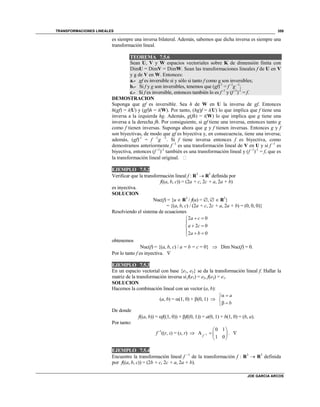 TRANSFORMACIONES LINEALES
JOE GARCIA ARCOS
359
es siempre una inversa bilateral. Además, sabemos que dicha inversa es siempre una
transformación lineal.
TEOREMA 7.5.6
Sean U, V y W espacios vectoriales sobre K de dimensión finita con
DimU = DimV = DimW. Sean las transformaciones lineales f de U en V
y g de V en W. Entonces:
a.- gf es inversible si y sólo si tanto f como g son inversibles;
b.- Si f y g son inversibles, tenemos que (gf)-1
= f -1
g –1
;
c.- Si f es inversible, entonces también lo es f -1
y (f -1
)-1
= f.
DEMOSTRACION
Suponga que gf es inversible. Sea h de W en U la inversa de gf. Entonces
h(gf) = i(U) y (gf)h = i(W). Por tanto, (hg)f = i(U) lo que implica que f tiene una
inversa a la izquierda hg. Además, g(fh) = i(W) lo que implica que g tiene una
inversa a la derecha fh. Por consiguiente, si gf tiene una inversa, entonces tanto g
como f tienen inversas. Suponga ahora que g y f tienen inversas. Entonces g y f
son biyectivas, de modo que gf es biyectiva y, en consecuencia, tiene una inversa;
además, (gf)-1
= f -1
g -1
. Si f tiene inversa entonces f es biyectiva, como
demostramos anteriormente f -1
es una transformación lineal de V en U y si f -1
es
biyectiva, entonces (f -1
)-1
también es una transformación lineal y (f -1
)-1
= f, que es
la transformación lineal original. 
EJEMPLO 7.5.2
Verificar que la transformación lineal f : R3
 R3
definida por
f((a, b, c)) = (2a + c, 2c + a, 2a + b)
es inyectiva.
SOLUCION
Nuc(f) = {u  R3
/ f(u) = ,   R3
}
= {(a, b, c) / (2a + c, 2c + a, 2a + b) = (0, 0, 0)}
Resolviendo el sistema de ecuaciones
2 0
2 0
2 0
a c
a c
a b
 

 
  
obtenemos
Nuc(f) = {(a, b, c) / a = b = c = 0}  Dim Nuc(f) = 0.
Por lo tanto f es inyectiva. 
EJEMPLO 7.5.3
En un espacio vectorial con base {e1, e2} se da la transformación lineal f. Hallar la
matriz de la transformación inversa si f(e1) = e2, f(e2) = e1.
SOLUCION
Hacemos la combinación lineal con un vector (a, b):
(a, b) = (1, 0) + (0, 1) 
a
b
 

 
De donde
f((a, b)) = f((1, 0)) + f((0, 1)) = a(0, 1) + b(1, 0) = (b, a).
Por tanto:
f -1
((r, s) = (s, r)  1
0 1
A
1 0f 
 
  
 
. 
EJEMPLO 7.5.4
Encuentre la transformación lineal f –1
de la transformación f : R3
 R3
definida
por f((a, b, c)) = (2b + c, 2c + a, 2a + b).
 