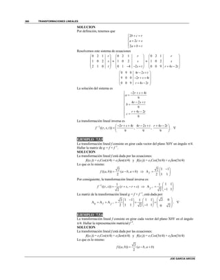 TRANSFORMACIONES LINEALES
JOE GARCIA ARCOS
360
SOLUCION
Por definición, tenemos que
2
2
2
b c r
a c s
a b t
 

 
  
Resolvemos este sistema de ecuaciones
0 2 1
1 0 2
2 1 0
r
s
t
 
 
 
 
 

0 2 1
1 0 2
0 1 4 2
r
s
s t
 
 
 
    

0 2 1
1 0 2
0 0 9 4 2
r
s
r s t
 
 
 
   
0 9 0 4 2
9 0 0 2 4
0 0 9 4 2
r s t
r s t
r s t
  
 
   
   
La solución del sistema es
2 4
9
4 2
9
4 2
9
r s t
a
r s t
b
r s t
c
  


 


  


La transformación lineal inversa es
1 2 4 4 2 4 2
(( , , )) , ,
9 9 9
r s t r s t r s t
f r s t        
  
 
. 
EJEMPLO 7.5.5
La transformación lineal f consiste en girar cada vector del plano X0Y un ángulo /4.
Hallar la matriz de g = f + f -1
.
SOLUCION
La transformación lineal f está dada por las ecuaciones:
f((e1)) = e1Cos(/4) + e2Sen(/4) y f((e2)) = e1Cos(3/4) + e2Sen(3/4)
Lo que es lo mismo:
2
(( , )) ( , )
2
f a b a b a b   
1 12
A
1 12
f
 
  
 
Por consiguiente, la transformación lineal inversa es:
1 1
(( , )) ( , )
2
f r s r s r s
     1
1 11
A
1 12f 
 
  
 
La matriz de la transformación lineal g = f + f –1
, está dada por:
1
1 1 1 1 2 02 1
A A A
1 1 1 12 2 0 2
g f f 
    
                
. 
EJEMPLO 7.5.6
La transformación lineal f consiste en girar cada vector del plano X0Y en el ángulo
/4. Hallar la representación matricial f -2
.
SOLUCION
La transformación lineal f está dada por las ecuaciones:
f((e1)) = e1Cos(/4) + e2Sen(/4) y f((e2)) = e1Cos(3/4) + e2Sen(3/4)
Lo que es lo mismo:
2
(( , )) ( , )
2
f a b a b a b  
 