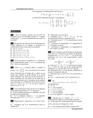 TRANSFORMACIONES LINEALES
JOE GARCIA ARCOS
361
Por consiguiente, la transformación lineal inversa es:
1 1
(( , )) ( , )
2
f r s r s r s
     1
1 11
A
1 12f 
 
  
 
La matriz de la transformación lineal f –2
, está dada por:
2 1 1
1 1 1 1
0 12 2 2 2
A A A
1 1 1 1 1 0
2 2 2 2
f f f  
  
          
       
  
. 
PROBLEMAS
7.5.1 Sea V un espacio vectorial. Sea f de L(V, V).
Demuestre que si f es inversible, entonces f2
= f implica
siempre que f = i. ¿Es esto necesariamente cierto para f no
inversible?
7.5.2 Demuéstrese que cada uno de las transformaciones
lineales siguientes es no singular, y encuéntrese la
transformación lineal inversa que le corresponde:
a.- f(x, y) = (x, 2y);
b.- f(x, y) = (3x + y, 5x + 2y);
c.- f(x, y, z) = (x + y, y + z, z);
d.- f(x, y, z) = (x, x – y, y – z);
e.- f(x, y, z) = (y, x + z, y – z);
f.- f(x, y, z) = (x + y, y + 2z, x + y + z).
7.5.3 Sea B una matriz no singular de n x n. Demuestre
que la transformación lineal f :    definida por
f(A) = AB es un isomorfismo.
7.5.4 Sean a, b, c, d números dados y considere la
función ( )
ax b
f x
cx d



. Sea g otra función de la misma
forma. Demuestre que gf donde gf(x) = g(f(x)) es una
función que también se puede escribir en la misma
forma. Demuestre que cada una de estas funciones se
puede representar por una matriz, de tal modo que la
matriz que representa a gf es el producto de las matrices
que representan a g y f. Demuestre que la función inversa
existe sí y sólo si ad - bc  0. ¿A qué se reduce la
función si ad – bc = 0?
7.5.5 Una transformación lineal f de V en V es nilpotente
si para algún entero positivo k, fk
= . Demuestre:
a.- Si f es inversible, entonces f no es nilpotente. ¿Es cierta
la recíproca de esta afirmación?
b.- Si f es nilpotente, entonces i + f es inversible.
Demuestre que (i + f)-1
= i – f + f2
– f3
+ ... + (-1)k-1
fk-1
.
7.5.6 Suponga que U = SpanSenx, Cosx, Sen2x, Cos2x,
…:
a.- Verifíquese que D es transformación lineal no
singular de U.
b.- Determínese la inversa de D.
c.- Verifíquese que I + D, I – D e I – D2
son
transformaciones lineales no singulares de U.
d.- Demuéstrese que I + D2
es transformación lineal
singular de U.
e.- Examínese la singularidad o no singularidad de
I + aD, donde a es entero.
f.- Examínese la singularidad o no singularidad de
I + aD2
, donde a es entero.
7.5.7 Sea V el espacio vectorial de todos los polinomios
p(x). Sean f, g y h funciones que aplican un polinomio
cualquiera p(x) = a0 + a1x + a2x2
+ ... + anxn
de V en los
polinomios r(x), s(x) y t(x) respectivamente, siendo
r(x) = p(0),
1
1
( )
n
k
k
k
s x a x 

  , 1
0
( )
n
k
k
k
t x a x 

 
a.- Poner p(x) = 2 + 3x – x2
+ x3
y determinar la imagen
de p a través de cada una de las transformaciones
siguientes: f, g, h, gh, hg, (hg)2
, h2
g2
, g2
h2
, hfg, fgh.
b.- Demuestre que f, g y h son lineales y determinar el
núcleo y la imagen de cada una.
c.- Demuestre que f es uno a uno en V y determine su
inversa.
d.- Si n  1, expresar (hg)n
y gn
hn
en función de I y f.
7.5.8 Sea
f(x, y, z, u) = (0, x, y + 2x, z + 2y + 3x).
Demuéstrese que:
a.- f4
= O;
b.- I – f es no singular;
c.- I + f + f2
+ f3
= (I – f)-1
;
d.- I + f es no singular;
e.- I + 2f es no singular;
f.- Si a es no negativo, I – af es no singular.
7.5.9 Suponga que U = Spanex
, e2x
, …, enx
, ….
Demuéstrese la validez de los enunciados siguientes:
a.- La derivada D es transformación lineal no singular
de U y su inversa es la integral ( )
x
f t dt
 .
b.- I + D es transformación lineal no singular de U;
 