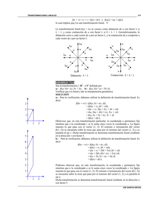 TRANSFORMACIONES LINEALES
JOE GARCIA ARCOS
317
f(u + v) = u + v = f(u) + f(v) y f(u) = u = f(u)
lo cual implica que f es una transformación lineal. 
La transformación lineal f(u) = u se conoce como dilatación de u con factor  si
 > 1, y como contracción de u con factor  si 0 <  < 1. Geométricamente, la
dilatación estira a cada vector de u por un factor , y la contracción de u comprime a
cada vector de u por un factor .
EJEMPLO 7.1.4
Sea la transformación f : R2
 R2
definida por:
a.- f((a, b)) = (a, 5a + b); b.- f((a, b)) = (a + 5b, b).
Verificar que f es lineal y dar su interpretación geométrica.
SOLUCION
a.- Para la verificación, debemos utilizar la definición de transformación lineal. Es
decir
f(ku + rv) = f(k(a, b) + r(c, d))
= f((ka + rc, kb + rd))
= (ka + rc, 5ka + 5rc + kb + rd)
= (ka, 5ka + kb) + (rc, 5rc + rd)
= k(a, 5a + b) + r(c, 5c + d)
= kf(u) + rf(v).
Obsérvese que, en esta transformación particular, la coordenada u permanece fija
mientras que a la coordenada v se le suma cinco veces la coordenada u. La figura
muestra lo que pasa con el vector (1, 2). El extremo o terminación del vector
f((1, 2)) se encuentra sobre la recta que pasa por el extremo del vector (1, 2) y es
paralela al eje v. Dicha transformación se denomina transformación lineal cizallante
en la dirección v con factor 5.
b.- Para la verificación, debemos utilizar la definición de transformación lineal. Es
decir
f(ku + rv) = f(k(a, b) + r(c, d))
= f((ka + rc, kb + rd))
= (ka + rc + 5kb + 5rd, kb + rd)
= (ka + 5kb, kb) + (rc + 5rd, rd)
= k(a + 5b, b) + r(c + 5d, d)
= kf(u) + rf(v).
Podemos observar que, en esta transformación, la coordenada v permanece fija
mientras que a la coordenada u se le suma cinco veces la coordenada v. La figura
muestra lo que pasa con el vector (1, 2). El extremo o terminación del vector f((1, 2))
se encuentra sobre la recta que pasa por el extremo del vector (1, 2) y es paralela al
eje u.
Dicha transformación se denomina transformación lineal cizallante en la dirección u
con factor 5.
 