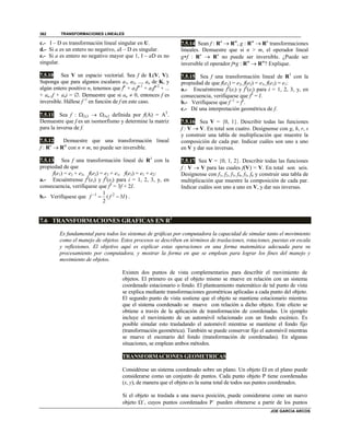 TRANSFORMACIONES LINEALES
JOE GARCIA ARCOS
362
c.- I – D es transformación lineal singular en U.
d.- Si a es un entero no negativo, aI – D es singular.
e.- Si a es entero no negativo mayor que 1, I – aD es no
singular.
7.5.10 Sea V un espacio vectorial. Sea f de L(V, V).
Suponga que para algunos escalares a1, a2, ..., an de K, y
algún entero positivo n, tenemos que fn
+ a1fn-1
+ a2fn-2
+ ...
+ an-1f + ani = . Demuestre que si an  0, entonces f es
inversible. Hállese f -1
en función de f en este caso.
7.5.11 Sea f : 2x3  3x2 definida por f(A) = AT
.
Demuestre que f es un isomorfismo y determine la matriz
para la inversa de f.
7.5.12 Demuestre que una transformación lineal
f : Rn
 Rm
con n  m, no puede ser inversible.
7.5.13 Sea f una transformación lineal de R3
con la
propiedad de que
f(e1) = e2 + e3, f(e2) = e3 + e1, f(e3) = e1 + e2:
a.- Encuéntrense f2
(ei) y f3
(ei) para i = 1, 2, 3, y, en
consecuencia, verifíquese que f3
= 3f + 2I.
b.- Verifíquese que 1 21
( 3 )
2
f f I
  .
7.5.14 Sean f : Rn
 Rm
, g : Rm
 Rn
transformaciones
lineales. Demuestre que si n > m, el operador lineal
gf : Rn
 Rn
no puede ser inversible. ¿Puede ser
inversible el operador fg : Rm
 Rm
? Explique.
7.5.15 Sea f una transformación lineal de R3
con la
propiedad de que f(e1) = e2, f(e2) = e3, f(e3) = e1:
a.- Encuéntrense f2
(ei) y f3
(ei) para i = 1, 2, 3, y, en
consecuencia, verifíquese que f3
= I.
b.- Verifíquese que f -1
= f2
.
c.- Dé una interpretación geométrica de f.
7.5.16 Sea V = {0, 1}. Describir todas las funciones
f : V  V. En total son cuatro. Desígnense con g, h, r, s
y construir una tabla de multiplicación que muestre la
composición de cada par. Indicar cuáles son uno a uno
en V y dar sus inversas.
7.5.17 Sea V = {0, 1, 2}. Describir todas las funciones
f : V  V para las cuales f(V) = V. En total son seis.
Desígnense con f1, f2, f3, f4, f5, f6 y construir una tabla de
multiplicación que muestre la composición de cada par.
Indicar cuáles son uno a uno en V, y dar sus inversas.
7.6 TRANSFORMACIONES GRAFICAS EN R2
Es fundamental para todos los sistemas de gráficas por computadora la capacidad de simular tanto el movimiento
como el manejo de objetos. Estos procesos se describen en términos de traslaciones, rotaciones, puestas en escala
y reflexiones. El objetivo aquí es explicar estas operaciones en una forma matemática adecuada para su
procesamiento por computadora, y mostrar la forma en que se emplean para lograr los fines del manejo y
movimiento de objetos.
Existen dos puntos de vista complementarios para describir el movimiento de
objetos. El primero es que el objeto mismo se mueve en relación con un sistema
coordenado estacionario o fondo. El planteamiento matemático de tal punto de vista
se explica mediante transformaciones geométricas aplicadas a cada punto del objeto.
El segundo punto de vista sostiene que el objeto se mantiene estacionario mientras
que el sistema coordenado se mueve con relación a dicho objeto. Este efecto se
obtiene a través de la aplicación de transformación de coordenadas. Un ejemplo
incluye el movimiento de un automóvil relacionado con un fondo escénico. Es
posible simular esto trasladando el automóvil mientras se mantiene el fondo fijo
(transformación geométrica). También se puede conservar fijo el automóvil mientras
se mueve el escenario del fondo (transformación de coordenadas). En algunas
situaciones, se emplean ambos métodos.
TRANSFORMACIONES GEOMETRICAS
Considérese un sistema coordenado sobre un plano. Un objeto  en el plano puede
considerarse como un conjunto de puntos. Cada punto objeto P tiene coordenadas
(x, y), de manera que el objeto es la suma total de todos sus puntos coordenados.
Si el objeto se traslada a una nueva posición, puede considerarse como un nuevo
objeto ´, cuyos puntos coordenados P´ pueden obtenerse a partir de los puntos
 
