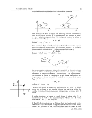 TRANSFORMACIONES LINEALES
JOE GARCIA ARCOS
363
originales P mediante la aplicación de una transformación geométrica.
En la traslación, un objeto se desplaza una distancia y dirección determinadas a
partir de su posición original. Si el desplazamiento está dado por el vector
v = txi + tyj, el nuevo punto objeto P´(x´, y´) puede obtenerse al aplicar la
transformación Tv a P(x, y)
P´ = Tv(P)
donde x´ = x + tx y y´ = y + ty.
En la rotación, el objeto se rota º con respecto al origen. La convención es que la
dirección de rotación es antihoraria si  es un ángulo positivo, y en el sentido
horario si  es un ángulo negativo. La transformación de rotación R es
P´ = R(P)
donde x´ = xCos - ySen y y´ = xSen + yCos.
La puesta en escala, es el proceso de expandir o comprimir las dimensiones de un
objeto. Se utilizan constantes positivas de puesta en escala sx y sy para describir
los cambios en longitud con respecto a las direcciones x y y, respectivamente.
Una constante de prueba en escala mayor de uno indica una expansión de
longitud, y menos de uno, compresión de longitud. La transformación de escala
s ,sS x y
está dada por
s ,sP´ S (P)x y

en donde x´ = sxx y y´ = syy.
Obsérvese que después de efectuar una transformación de escala, el nuevo
objeto está localizado en una posición diferente con relación al origen. En
realidad, en una transformación de escala el único punto que permanece fijo es el
origen.
Si ambas constantes de puesta en escala tienen el mismo valor S, la
transformación de escala se dice que es homogénea. Además, si s > 1, es una
amplificación y para s < 1, una reducción.
Si el eje X o Y se considera como un objeto, el objeto tiene una imagen de espejo
o reflexión. Ya que la reflexión P´ de un punto objeto P está localizada a la misma
distancia del espejo que P. La transformación de reflejo de espejo Mx con
 