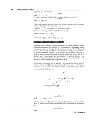 TRANSFORMACIONES LINEALES
JOE GARCIA ARCOS
364
respecto al eje x está dada por
P´ = Mx(P)
donde x´ = x y y´ = -y.
De manera semejante, la reflexión de espejo en relación con el eje Y es
P´ = My(P)
donde x´ = -x y y´ = y.
Toda transformación geométrica tiene una inversa, descrita con la operación
contraria efectuada por la transformación:
Traslación: 1
T Tv v

 , o traslación en la dirección opuesta.
Rotación: 1
R R
  , o rotación en la dirección opuesta.
Puesta en escala: 1
s ,s 1 1
,
s s
S Sx y
x y


Reflexión de espejo: 1
M Mx x

 y 1
M My y


TRANSFORMACION DE COORDENADAS
Supóngase que se tienen dos sistemas coordenados en el plano. El primer sistema
está localizado en un origen O y tiene ejes coordenados XY. El segundo sistema
coordenado se ubica en el origen O´ y tiene ejes coordenados X´Y´. Ahora cada
punto del plano tiene dos descripciones coordenadas: (x, y) o (x´, y´), dependiendo
del sistema coordenado empleado. Si se considera que el segundo sistema X´Y´
surge de una transformación aplicada al primer sistema XY, se dice que se ha
aplicado una transformación de coordenadas. Es posible describir esta
transformación determinando cómo están relacionadas las coordenadas (x´, y´) de
un punto P con las coordenadas (x, y) del mismo punto.
Si el sistema coordenado XY se desplaza a una nueva posición en donde la
dirección y distancia del desplazamiento están dadas por el vector v = txi + tyj, las
coordenadas de un punto en ambos sistemas están relacionados por la
transformación de traslación Tv :
( ´, ´) T ( , )vx y x y
donde x´ = x – tx y y´ = y – ty.
El sistema XY se rota º con respecto al origen. Entonces, las coordenadas de un
punto en ambos sistemas están relacionadas por la transformación de rotación
R :
( ´, ´) R ( , )x y x y
donde
 