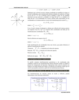 TRANSFORMACIONES LINEALES
JOE GARCIA ARCOS
365
x´ = xCos + ySen y y´ = -xSen + yCos.
Supóngase que se forma un nuevo sistema coordenado sin modificar el origen, ni
los ejes coordenados, pero introduciendo distintas unidades de medición a lo largo
de los ejes X y Y. Si se obtienen nuevas unidades a partir de las unidades
anteriores con una escala de sx unidades a lo largo del eje X y sy unidades a lo
largo del eje Y, las coordenadas en el nuevo sistema están relacionadas con las
coordenadas en el sistema anterior a través de la transformación de escala s ,sS x y
:
s ,s( ´, ´) S ( , )x y
x y x y
donde
1
´
x
x x
s
  y
1
´
y
y y
s
 
Si en el nuevo sistema coordenado se obtiene por reflexión del sistema anterior
con respecto al eje X o eje Y, la relación entre coordenadas está dada por las
transformaciones coordenadas Mx y My :
( ´, ´) M ( , )xx y x y
donde x´ = x y y´ = -y.
Para la reflexión con respecto al eje Y
( ´, ´) M ( , )yx y x y
donde x´ = -x y y´ = y.
Cada transformación de coordenadas tiene una inversa, que puede obtenerse al
aplicar la transformación opuesta:
Traslación:
1
T Tv v

 , o traslación en la dirección opuesta.
Rotación:
1
R R

  , o rotación en la dirección opuesta.
Puesta en escala:
1 1 1
s ,s ,
s s
S Sx y
x y


Reflexión de espejo:
1
M Mx x

 y
1
M My y


TRANSFORMACIONES COMPUESTAS
Es posible construir transformaciones geométricas y de coordenadas más
complejas a partir de las transformaciones básicas descritas cuando se estudió el
proceso de composición de funciones. Operaciones tales como la rotación con
respecto a un punto distinto del origen o la reflexión con relación a líneas que no
sean los ejes pueden construirse a partir de las transformaciones básicas.
DESCRIPCION MATRICIAL DE LAS TRANSFORMACIONES BASICAS
Las transformaciones de rotación, puesta en escala y reflexión, pueden
representarse como funciones matriciales:
Transformaciones geométricas Transformaciones de coordenadas
R
Cos Sen
Sen Cos

   
  
  
R
Cos Sen
Sen Cos

  
  
   
s ,s
s 0
S
0 sx y
x
y
 
  
  s ,s
1
0
s
S
1
0
s
x y
x
y
 
 
 
 
  
 
 