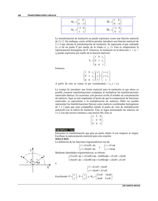 TRANSFORMACIONES LINEALES
JOE GARCIA ARCOS
366
1 0
M
0 1
x
 
  
 
1 0
M
0 1
x
 
  
 
1 0
M
1 1
y
 
  
 
1 0
M
0 1
y
 
  
 
La transformación de traslación no puede expresarse como una función matricial
de 2 x 2. Sin embargo, cierto artificio permite introducir una función matricial de
3 x 3 que efectúa la transformación de traslación. Se representa el par ordenado
(x, y) de un punto P por medio de la tríada (x, y, 1). Esta es simplemente la
representación homogénea de P. Entonces, la traslación en la dirección v = txi +
tyj puede expresarse por medio de la función matricial
1 0
T 0 1
0 0 1
x
v y
t
t
 
 
  
 
 
Entonces
1 0
0 1
10 0 1 1
x x
y y
t x x t
t y y t
    
    
     
    
    
A partir de esto se extrae el par coordenado(x + tx, y + ty).
La ventaja de introducir una forma matricial para la traslación es que ahora es
posible construir transformaciones complejas al multiplicar las transformaciones
matriciales básicas. En ocasiones, este proceso recibe el nombre de concatenación
de matrices. Aquí se está empleando el hecho de que la composición de funciones
matriciales es equivalente a la multiplicación de matrices. Debe ser posible
representar las transformaciones básicas como matrices coordenadas homogéneas
de 3 x 3 para que sean compatibles (desde el punto de vista de multiplicación
matricial) con la matriz de traslación. Esto se logra aumentando las matrices de
2 x 2 con una tercera columna y una tercera fila. Esto es
0
0
0 0 1
a b
c d
 
 
 
 
 
.
EJEMPLO 7.6.1
Encuentre la transformación que gira un punto objeto  con respecto al origen.
Escríbase la representación matricial para esta rotación.
SOLUCION
La definición de las funciones trigonométricas nos da
´ ( )
´ ( )
x rCos
y rSen
   

   
y
x rCos
y rSen
 

 
Mediante identidades trigonométricas, se obtiene
( ) ( )
( ) ( )
rCos r Cos Cos Sen Sen xCos ySen
rSen r Sen Cos Cos Sen xSen yCos
         

         
ó
´
´
x xCos ySen
y xSen yCos
   

   
Escribiendo
´
P´
´
x
y
 
  
 
, P
x
y
 
  
 
, y R
Cos Sen
Sen Cos

   
  
  
 